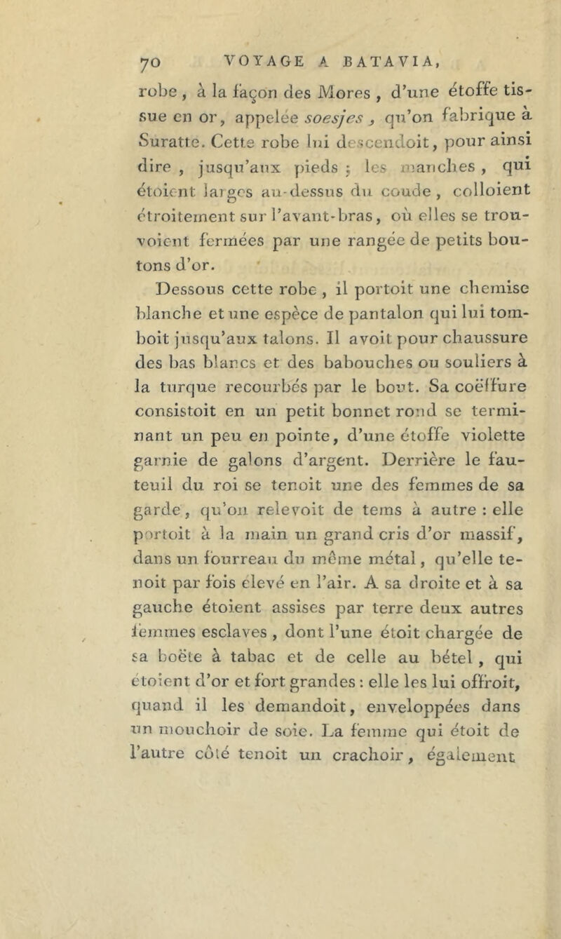 robe , à la façon des Mores , d’une étoffe tis- sue en or, appelée soesjes , qu’on fabrique à Suratte. Cette robe lui d -cenuoit, pour ainsi dire , jusqu’aux pieds ; les manches , qui étoient larges au-dessus du coude, colloient étroitement sur l’avant-bras, où elles se trou- voient fermées par une rangée de petits bou- tons d’or. Dessous cette robe , il portoit une chemise blanche et une espèce de pantalon qui lui toin- boit jusqu’aux talons. Il avoit pour chaussure des bas blancs et des babouches ou souliers à la turque recourbés par le bout. Sa coëlfure consistoit en un petit bonnet rond se termi- nant un peu en pointe, d’une étoffe violette garnie de galons d’argent. Derrière le fau- teuil du roi se tenoit une des femmes de sa garde, qu’on relevoit de teins à autre : elle portoit à la main un grand cris d’or massif, dans un fourreau du même métal, qu’elle te- noit par fois elevé en l’air. A sa droite et à sa gauche étoient assises par terre deux autres ièmrnes esclaves , dont l’une étoit chargée de sa boëte à tabac et de celle au bétel , qui étoient d’or et fort grandes : elle les lui offfoit, quand il les demandoit, enveloppées dans un mouchoir de soie. La femme qui étoit de l’autre coté tenoit un crachoir, également