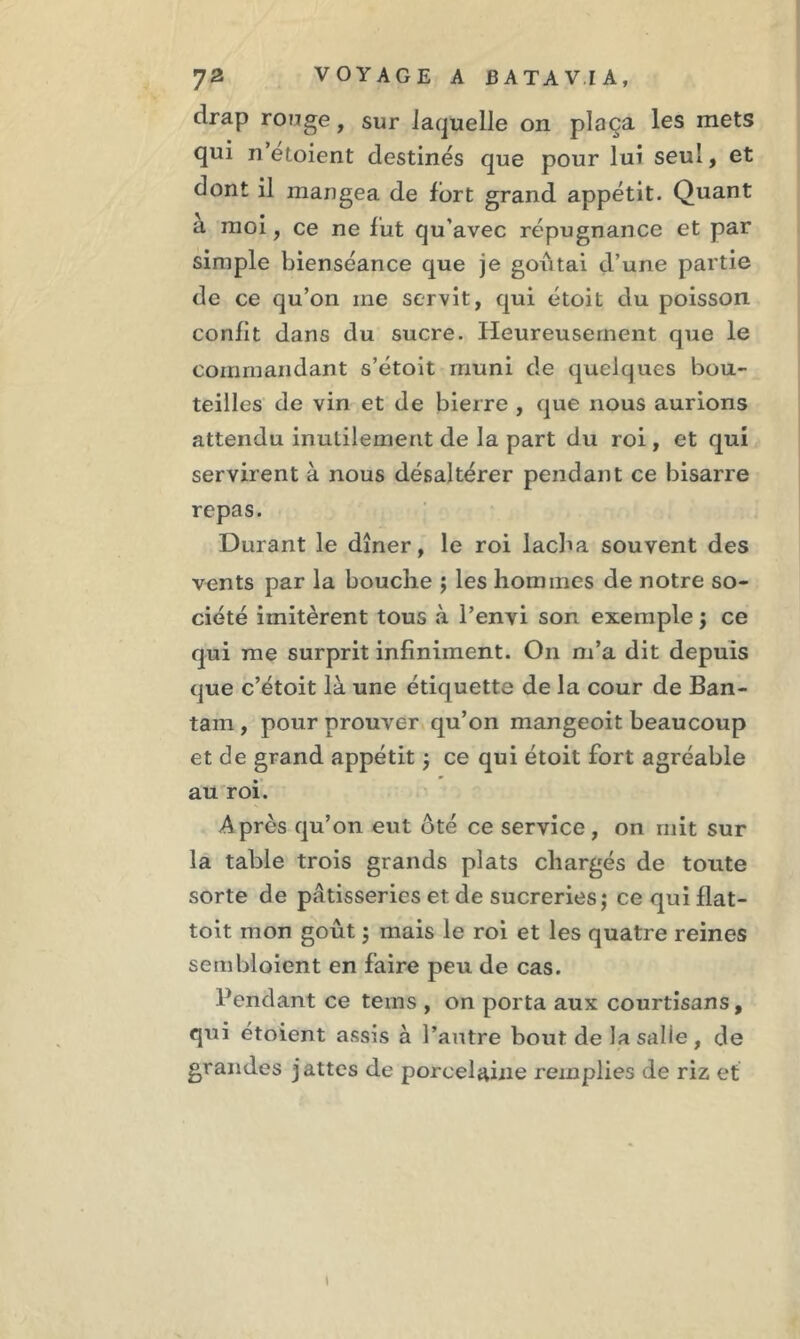 drap ronge, sur laquelle on plaça les mets qui n étoient destinés que pour lui seul, et dont il mangea de fort grand appétit. Quant à moi, ce ne fut qu'avec répugnance et par simple bienséance que je goûtai d’une partie de ce qu’on me servit, qui étoit du poisson confit dans du sucre. Heureusement que le commandant s’étoit muni de quelques bou- teilles de vin et de bierre , que nous aurions attendu inutilement de la part du roi, et qui servirent à nous désaltérer pendant ce bisarre repas. Durant le dîner, le roi lacba souvent des vents par la bouche ; les hommes de notre so- ciété imitèrent tous à Penvi son exemple ; ce qui me surprit infiniment. On m’a dit depuis que c’étoit là une étiquette de la cour de Ban- tain , pour prouver qu’on mangeoit beaucoup et de grand appétit ; ce qui étoit fort agréable au roi. Après qu’on eut ôté ce service, on mit sur la table trois grands plats chargés de toute sorte de pâtisseries et de sucreries; ce qui flat- toit mon goût ; mais le roi et les quatre reines sembloient en faire peu de cas. Pendant ce tems , on porta aux courtisans, qui étoient assis à l’autre bout de la salie , de grandes jattes de porcelaine remplies de riz et