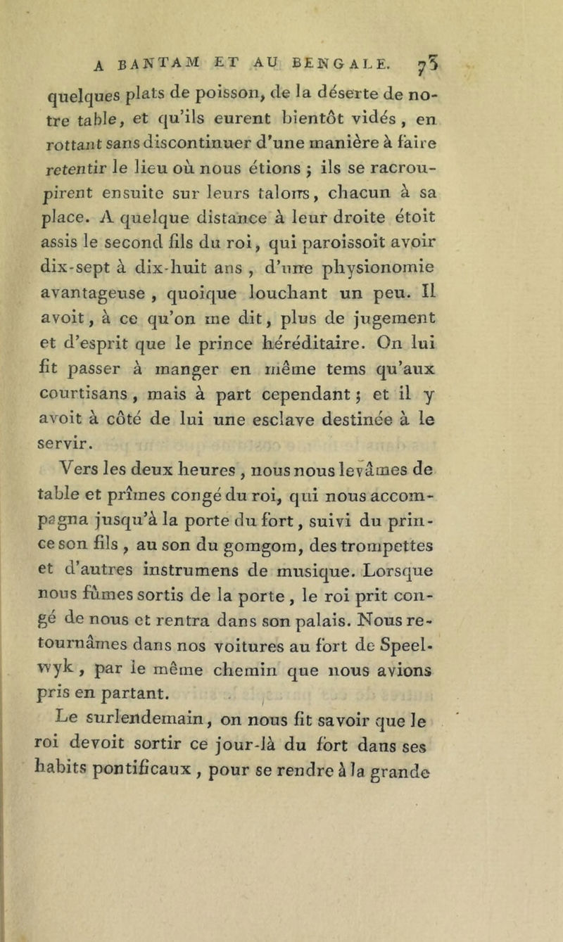 quelques plats de poisson, de la déserte de no- tre table, et qu’ils eurent bientôt vidés, en rottant sans discontinuer d’une manière à faire retentir le lieu où nous étions ; ils se racrou- pirent ensuite sur leurs talorrs, chacun à sa place. A quelque distance à leur droite étoit assis le second fils du roi, qui paroissoit avoir dix-sept à dix-huit ans , d’une physionomie avantageuse , quoique louchant un peu. Il avoit, à ce qu’on rne dit, plus de jugement et d’esprit que le prince héréditaire. On lui fit passer à manger en même tems qu’aux courtisans , mais à part cependant $ et il y avoit à côté de lui une esclave destinée à le servir. Vers les deux heures , nous nous levâmes de table et prîmes congé du roi, qui nous accom- pagna jusqu’à la porte du fort, suivi du prin- ce son fils , au son du gomgom, des trompettes et d’autres instrumens de musique. Lorsque nous fûmes sortis de la porte , le roi prit con- gé de nous et rentra dans son palais. Nous re- tournâmes dans nos voitures au fort de Speel- wyk , par le même chemin que nous avions pris en partant. Le surlendemain, on nous fit savoir que le roi devoit sortir ce jour-là du fort dans ses habits pontificaux , pour se rendre à la grande