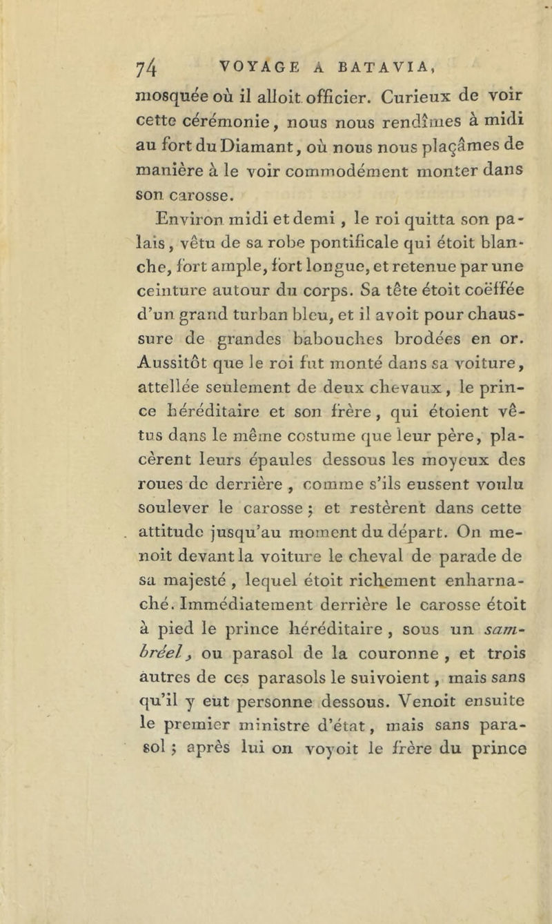 mosquée où il alloit officier. Curieux de voir cette cérémonie, nous nous rendîmes à midi au fort du Diamant, où nous nous plaçâmes de manière à le voir commodément monter dans son carosse. Environ midi et demi , le roi quitta son pa- lais , vêtu de sa robe pontificale qui étoit blan- che, fort ample, fort longue, et retenue par une ceinture autour du corps. Sa tête étoit coëffée d’un grand turban bleu, et il avoit pour chaus- sure de grandes babouches brodées en or. Aussitôt que le roi fut monté dans sa Aroiture, attellée seulement de deux chevaux, le prin- ce héréditaire et son frère , qui étoient vê- tus dans le même costume que leur père, pla- cèrent leurs épaules dessous les moyeux des roues de derrière , comme s’ils eussent voulu soulever le carosse ; et restèrent dans cette attitude jusqu’au moment du départ. On rne- noit devant la voiture le cheval de parade de sa majesté , lequel étoit richement enharna- ché. Immédiatement derrière le carosse étoit à pied le prince héréditaire , sous un sam- bréel, ou parasol de la couronne , et trois autres de ces parasols le suivoient, mais sans qu’il y eut personne dessous. Venoit ensuite le premier ministre d’état, mais sans para- sol ; après lui on voyoit le frère du prince