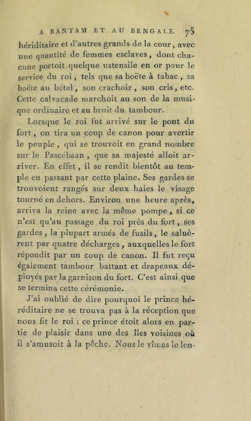 hériditaire et d’autres grands de la cour, avec une quantité de femmes esclaves , dont cha- cune portoit quelque ustensile en or pour le service du roi, tels que sa boëte à tabac , sa boëte au bétel, son crachoir , son cris, etc. Cette calvacade marchoit au son de la musi- que ordinaire et au bruit du tambour. Lorsque le roi fut arrivé sur le pont du fort , on tira un coup de canon pour avertir le peuple , qui se trouvoit en grand nombre sur le Pascébaan , que sa majesté alloit ar- river. En effet , il se rendit bientôt au tem- ple en passant par cette plaine. Ses gardes se trouvoient rangés sur deux haies le visage tourné en dehors. Environ une heure après, arriva la reine avec la même pompe , si ce n’est qu’au passage du roi près du fort, ses gardes , la plupart armés de fusils, le saluè- rent par quatre décharges , auxquelles le fort répondit par un coup de canon. Il fut reçu également tambour battant et drapeaux dé- ployés par la garnison du fort. C’est ainsi que se termina cette cérémonie. J’ai oublié de dire pourquoi le prince hé- réditaire ne se trouva pas à la réception que nous fit le roi : ce prince étoit alors en par- tie de plaisir dans une des îles voisines où. il s’amusoit à la pêche. Nous le vîmes le len-