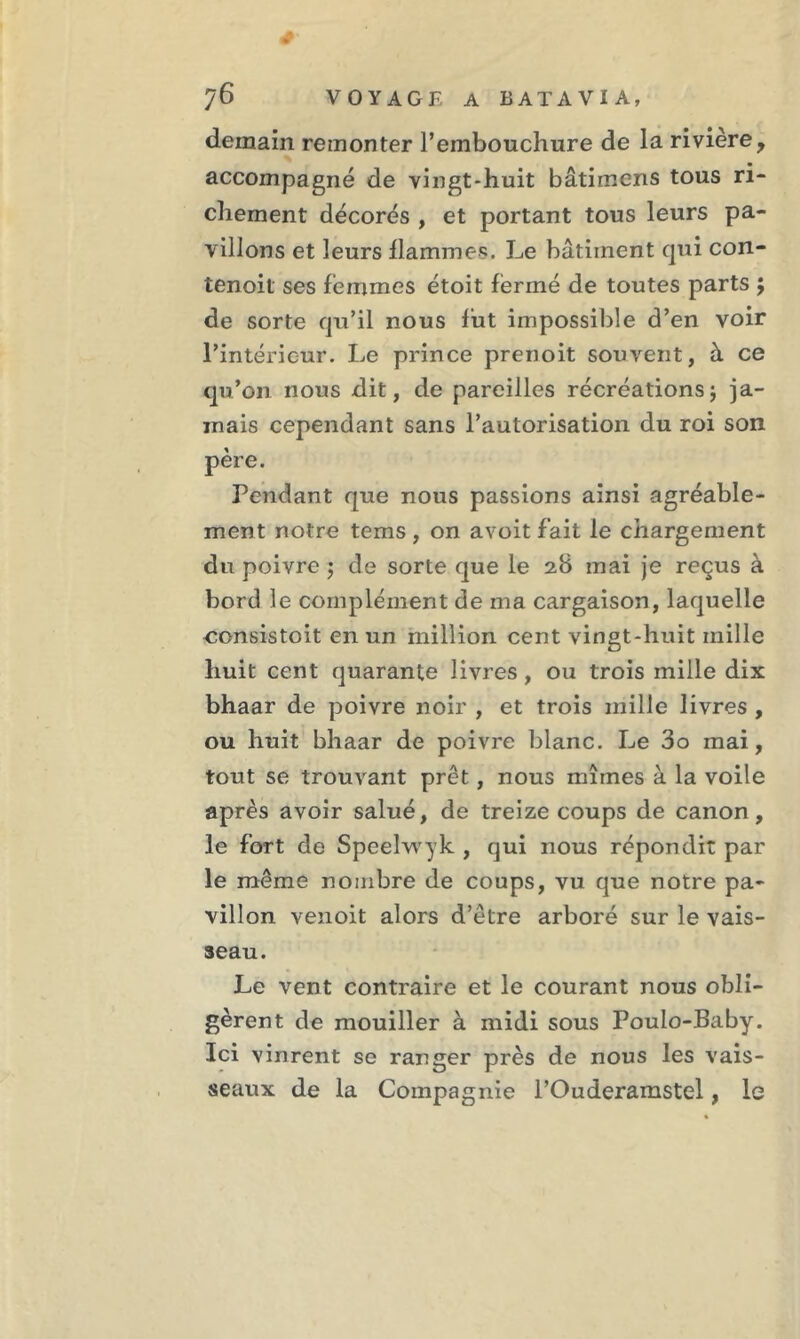 demain remonter l’embouchure de la rivière, accompagné de vingt-huit bâtirnens tous ri- chement décorés , et portant tous leurs pa- villons et leurs flammes. Le bâtiment qui con- tenoit ses femmes étoit fermé de toutes parts ; de sorte qu’il nous fut impossible d’en voir l’intérieur. Le prince prenoit souvent, à ce qu’on nous dit, de pareilles récréationsj ja- mais cependant sans l’autorisation du roi son père. Pendant que nous passions ainsi agréable- ment notre tems , on avoit fait le chargement du poivre ; de sorte que le 28 mai je reçus à bord le complément de ma cargaison, laquelle consistait en un million cent vingt-huit mille huit cent quarante livres , ou trois mille dix bhaar de poivre noir , et trois mille livres , ou huit bhaar de poivre blanc. Le 3o mai, tout se trouvant prêt, nous mîmes à la voile après avoir salué, de treize coups de canon, le fort de Speelwyk , qui nous répondit par le même nombre de coups, vu que notre pa- villon venoit alors d’être arboré sur le vais- seau. Le vent contraire et le courant nous obli- gèrent de mouiller à midi sous Poulo-Baby. Ici vinrent se ranger près de nous les vais- seaux de la Compagnie l’Ouderamstel, le