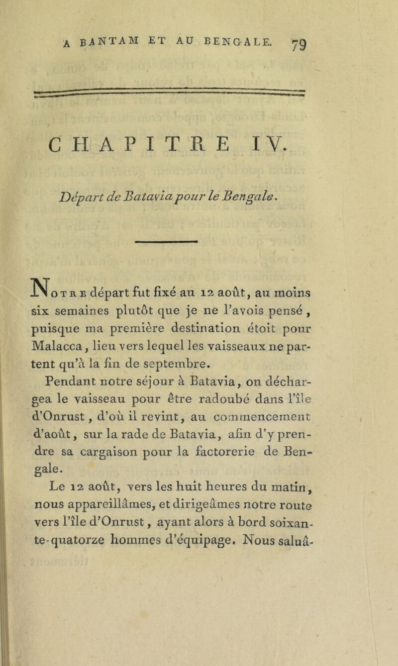 CHAPITRE IV. Départ de Batavia pour le Bengale. j No t r e départ fut fixé au 12 août, au moins six semaines plutôt que je ne l’avois pensé , puisque ma première destination étoit pour Malacca, lieu vers lequel les vaisseaux ne par- tent qu’à la fin de septembre. Pendant notre séjour à Batavia, on déchar- gea le vaisseau pour être radoubé dans l’île d’Onrust, d’où il revint, au commencement d’août, sur la rade de Batavia, afin d’y pren- dre sa cargaison pour la factorerie de Ben- gale. Le 12 août, vers les huit heures du matin, nous appareillâmes, et dirigeâmes notre route vers l’île d’Onrust, ayant alors à bord soixan- te-quatorze hommes d’équipage. Nous saluâ-