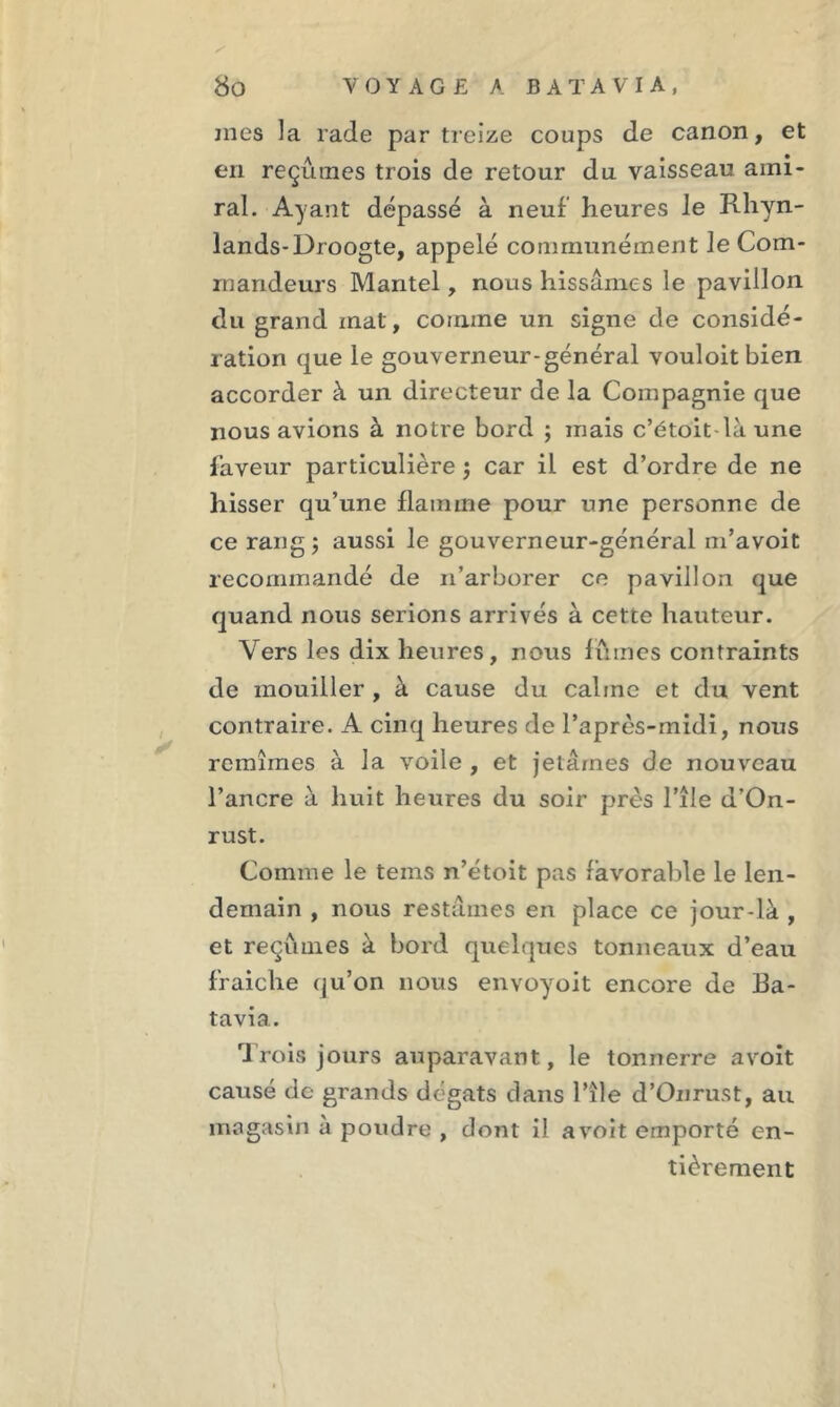 mes la rade par treize coups de canon, et en reçûmes trois de retour du vaisseau ami- ral. Ayant dépassé à neuf heures le Rhyn- lands-Droogte, appelé communément le Com- mandeurs Mantel, nous hissâmes le pavillon du grand mat, comme un signe de considé- ration que le gouverneur-général vouloitbien accorder à un directeur de la Compagnie que nous avions à notre bord ; mais c’étoit là une faveur particulière ; car il est d’ordre de ne hisser qu’une flamme pour une personne de ce rang ; aussi le gouverneur-général m’avoit recommandé de n’arborer ce pavillon que quand nous serions arrivés à cette hauteur. Vers les dix heures, nous fûmes contraints de mouiller , à cause du calme et du vent contraire. A cinq heures de l’après-midi, nous remîmes à la voile , et jetâmes de nouveau l’ancre à huit heures du soir près l’île d’On- rust. Comme le teins n’étoit pas favorable le len- demain , nous restâmes en place ce jour-là , et reçûmes à bord quelques tonneaux d’eau fraiche qu’on nous envoyoit encore de Ba- tavia. Trois jours auparavant, le tonnerre avoit causé de grands dégâts dans l’île d’Onrust, au magasin à poudre , dont il avoit emporté en- tièrement