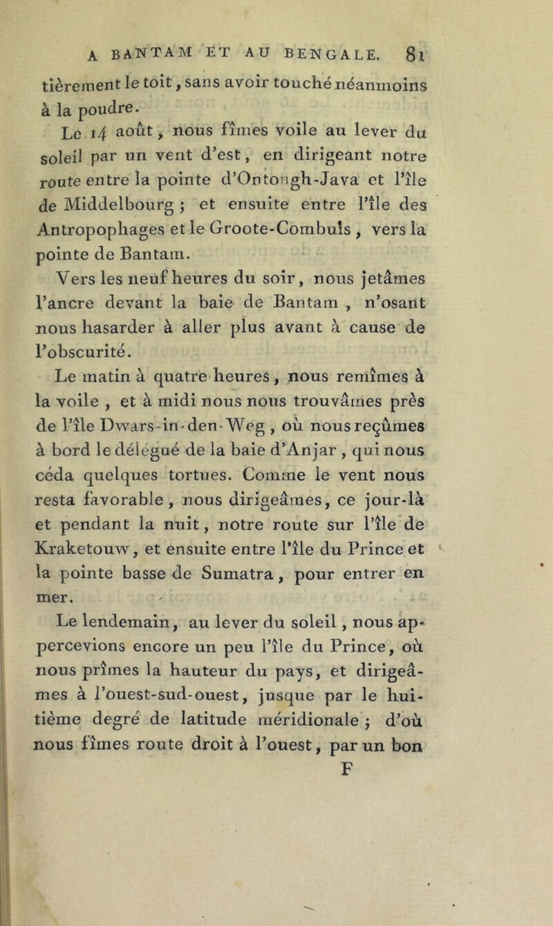 tièrement le toit, sans avoir touché néanmoins à la poudre. Le 14 août, nous fîmes voile au lever du soleil par un vent d’est, en dirigeant notre route entre la pointe d’Ontongh-Java et l’île de Middelbourg ; et ensuite entre l’île des Antropopliages et le Groote-Combuls , vers la pointe de Bantam. Vers les neuf heures du soir, nous jetâmes l’ancre devant la baie de Bantam , n’osant nous hasarder à aller plus avant à cause de l’obscurité. Le matin à quatre heures, nous remîmes à la voile , et à midi nous nous trouvâmes près de l’île Dwars-in-den- Weg , où nous reçûmes à bord le délégué de la baie d’Anjar , qui nous céda quelques tortues. Comme le vent nous resta favorable, nous dirigeâmes, ce jour-là et pendant la nuit, notre route sur l’île de Kraketouw, et ensuite entre l’île du Prince et la pointe basse de Sumatra, pour entrer en mer. Le lendemain, au lever du soleil, nous ap- percevions encore un peu l’île du Prince, où. nous prîmes la hauteur du pays, et dirigeâ- mes à l’ouest-sud-ouest, jusque par le hui- tième degré de latitude méridionale $ d’où nous fîmes route droit à l’ouest, par un bon F