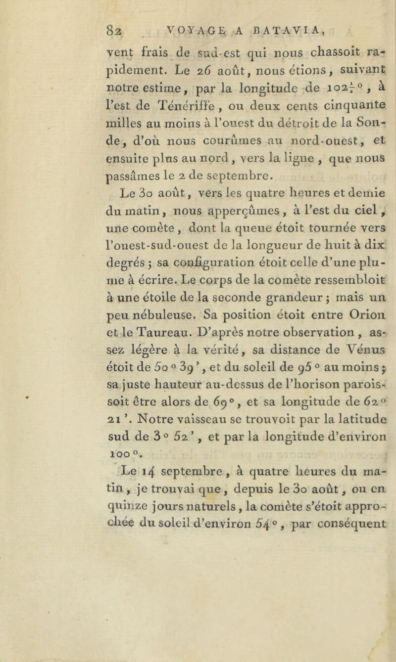 vent frais de cuuest qui nous chassoit ra- pidement. Le 26 août, nous étions , suivant notre estime, parla longitude de 102^0 , à l’est de Ténériffe , ou deux cents cinquante milles au moins à l’ouest du détroit de la Son- de , d’où nous courûmes au nord-ouest, et ensuite plus au nord, vers la ligne , que nous passâmes le 2 de septembre. Le 3o août, vers les quatre heures et demie du matin, nous apperoûmes , à l’est du ciel, une comète , dont la queue étoit tournée vers l’ouest-sud-ouest de la longueur de huit à dix degrés ; sa configuration étoit celle d’une plu- me à écrire. Le corps de la comète ressembloit à une étoile de la seconde grandeur ; mais un peu nébuleuse. Sa position étoit entre Orion et le Taureau. D’après notre observation , as- sez légère à la vérité, sa distance de Vénus étoit de 5o 0 39 ’, et du soleil de 96 0 au moins ; sa juste hauteur au-dessus de l’horison parois- soit être alors de 69°, et sa longitude de 62° 21 ’. Notre vaisseau se trouvoit par la latitude sud de 3° 52’ , et par la longitude d’environ 100 °. Le 14 septembre , à quatre heures du ma- tin , je trouvai que , depuis le 3o août, ou en quinze jours naturels, la comète s’étoit appro-