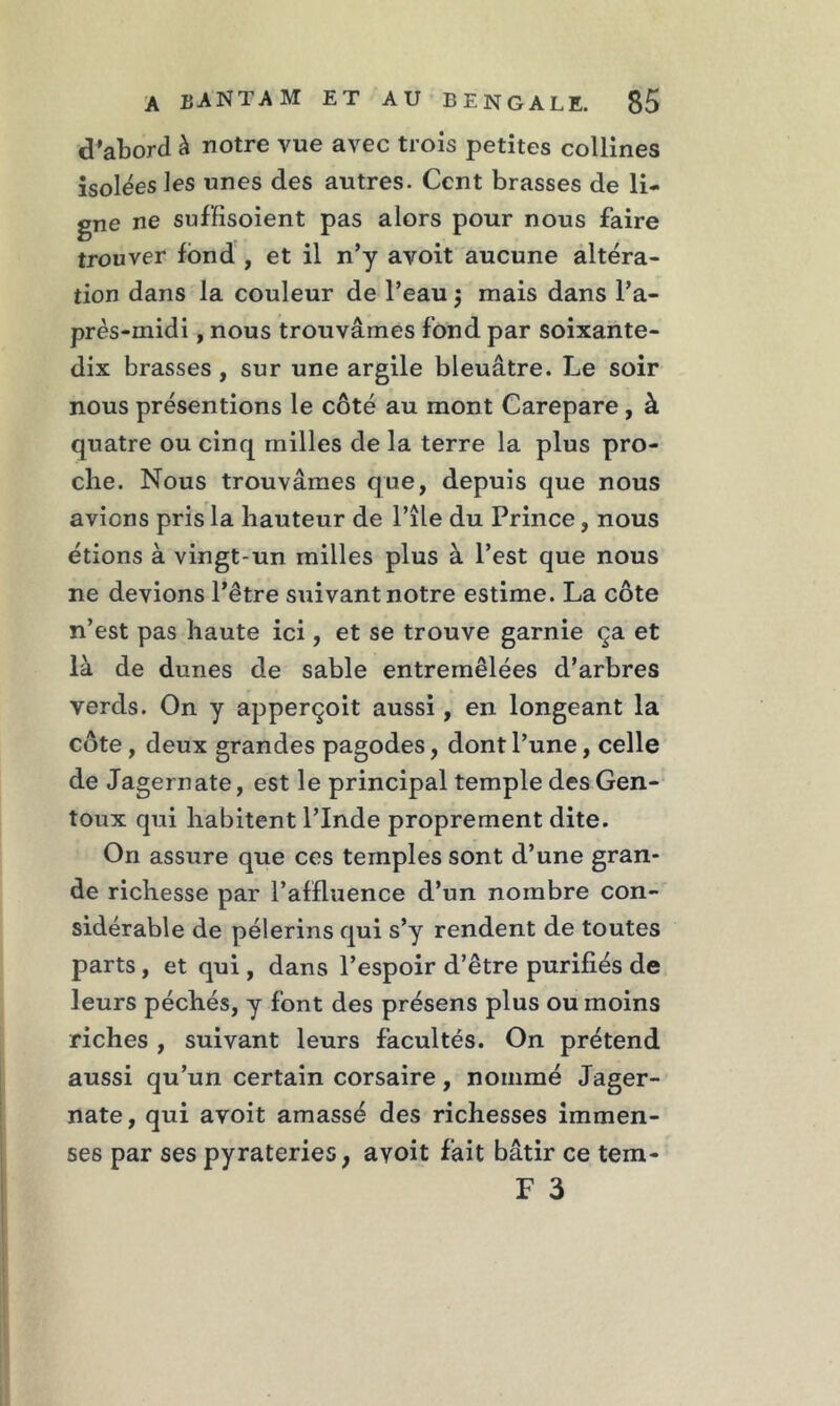 d’abord à notre vue avec trois petites collines isolées les unes des autres. Cent brasses de li- gne ne suf'fisoient pas alors pour nous faire trouver fond , et il n’y avoit aucune altéra- tion dans la couleur de l’eau ; mais dans l’a- près-midi , nous trouvâmes fond par soixante- dix brasses , sur une argile bleuâtre. Le soir nous présentions le côté au mont Carepare , à quatre ou cinq milles de la terre la plus pro- che. Nous trouvâmes que, depuis que nous avions pris la hauteur de l’île du Prince, nous étions à vingt-un milles plus à l’est que nous ne devions l’être suivant notre estime. La côte n’est pas haute ici, et se trouve garnie ça et là de dunes de sable entremêlées d’arbres verds. On y apperçoit aussi, en longeant la côte, deux grandes pagodes, dont l’une, celle de Jagernate, est le principal temple des Gen- toux qui habitent l’Inde proprement dite. On assure que ces temples sont d’une gran- de richesse par l’affluence d’un nombre con- sidérable de pèlerins qui s’y rendent de toutes parts , et qui, dans l’espoir d’être purifiés de leurs péchés, y font des présens plus ou moins riches , suivant leurs facultés. On prétend aussi qu’un certain corsaire, nommé Jager- nate, qui avoit amassé des richesses immen- ses par ses pyrateries, avoit fait bâtir ce tem- F 3