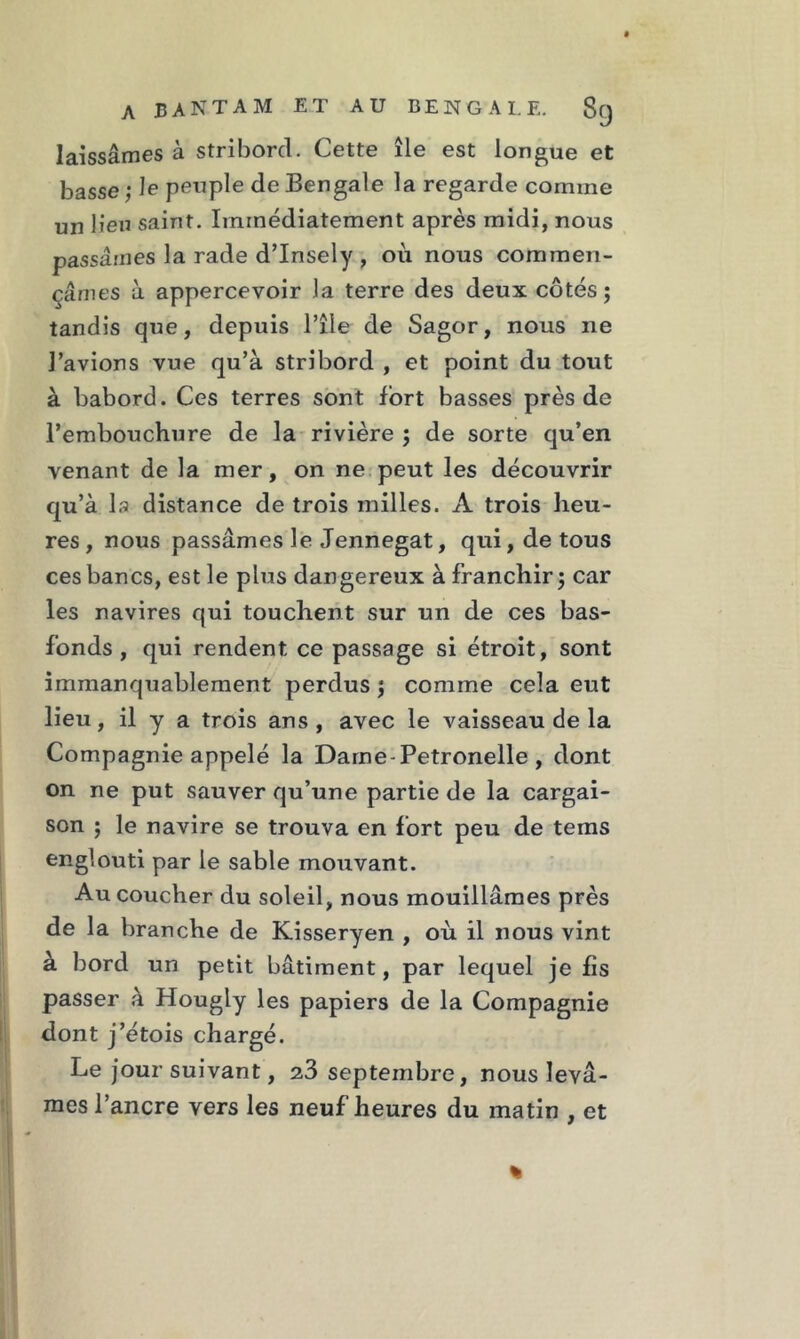 laissâmes à stribord. Cette île est longue et basse ; le peuple de Bengale la regarde comme un lien saint. Immédiatement après midi, nous passâmes la rade d’Insely , où nous commen- çâmes à appercevoir la terre des deux côtés; tandis que, depuis l’île de Sagor, nous ne l’avions vue qu’à stribord , et point du tout à bâbord. Ces terres sont fort basses près de l’embouchure de la rivière ; de sorte qu’en venant de la mer, on ne peut les découvrir qu’à la distance de trois milles. A trois heu- res, nous passâmes le Jennegat, qui, de tous ces bancs, est le plus dangereux à franchir; car les navires qui touchent sur un de ces bas- fonds , qui rendent ce passage si étroit, sont immanquablement perdus ; comme cela eut lieu, il y a trois ans, avec le vaisseau de la Compagnie appelé la Dame-Petronelle , dont on ne put sauver qu’une partie de la cargai- son ; le navire se trouva en fort peu de tems englouti par le sable mouvant. Au coucher du soleil, nous mouillâmes près de la branche de Kisseryen , où il nous vint à bord un petit bâtiment, par lequel je fis passer à Hougly les papiers de la Compagnie dont j’étois chargé. Le jour suivant, 23 septembre, nous levâ- mes l’ancre vers les neuf heures du matin , et %