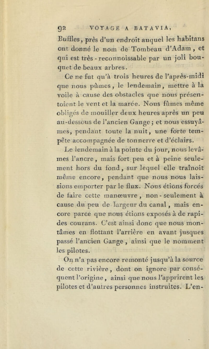 Buffles, près d’un endroit auquel les habitans ont donné le nom de Tombeau d’Adam , et qui est très - reconnoissable par un joli bou- quet de beaux arbres. Ce ne fut qu’à trois heures de l’après-midi que nous pûmes, le lendemain, mettre à la voile à cause des obstacles que nous présen- toient le vent et la marée. Nous fûmes même obligés de mouiller deux heures après un peu au-dessous de l’ancien Gange\ et nous essuyâ- mes, pendant toute la nuit, une forte tem- pête accompagnée de tonnerre et d’éclairs. Le lendemain à la pointe du jour, nous levâ- mes l’ancre, mais fort peu et à peine seule- ment hors du fond, sur lequel elle traînoit même encore, pendant que nous nous lais- sions emporter par le flux. Nous étions forcés de faire cette manœuvre, non - seulement à cause du peu de largeur du canal, mais en- core parce que nous étions exposés à de rapi- des courans. C’est ainsi donc que nous mon- tâmes en flottant l’arrière en avant jusqu es passé l’ancien Gange , ainsi que le nomment les pilotes. On n’a pas encore remonté jusqu’à la source de cette rivière , dont on ignore par consé- quent l’origine , ainsi que nous l’apprirent les pilotes et d’autres personnes instruites. L’en-