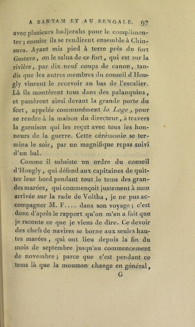 avec plusieurs batljerahs pour le complimen- ter ; ensuite ils se rendirent ensemble à Chin- sura. Ayant rnis pied à terre près du fort Gustave , on le salua de ce fort, qui est sur la rivière, par dix-neuf coups de canon, tan- dis que les autres membres du conseil d'Hou- gly vinrent le recevoir au bas de l’escalier. Là ils montèrent tous dans des palanquins , et passèrent ainsi devant la grande porte du fort, appelée communément la Loge , pour se rendre à la maison du directeur, à travers la garnison qui les reçut avec tous les hon- neurs de la guerre. Cette cérémonie se ter- mina le soir, par un magnifique repas suivi d’un bal. Comme il subsiste un ordre du conseil d’Hougly , qui défend aux capitaines de quit- ter leur bord pendant tout le tems des gran- des marées, qui commençoit j ustement à mon arrivée sur la rade de Voltha , je ne pus ac- compagner M. F. ... dans son voyage ; c’est donc d’après le rapport qu’on m’en a fait que je raconte ce que je viens de dire. Ce devoir des chefs de navires se borne aux seules hau- tes marées , qui ont lieu depuis la fin du mois de septembre jusqu’au commencement de novembre ; parce que c’est pendant ce tems là que la mousson change en général, G