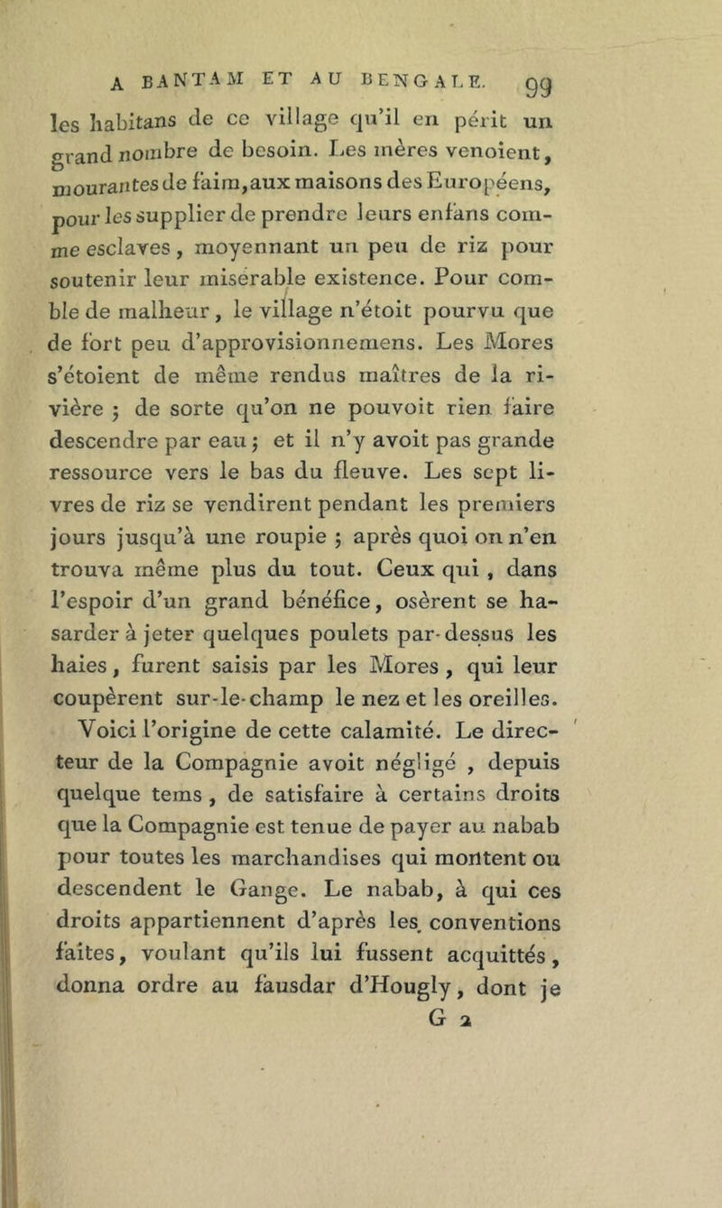 les habitans de ce village qu’il en périt un grand nombre de besoin. Les mères venoient, mourantes de faim,aux maisons des Européens, pour les supplier de prendre leurs enfaris com- me esclaves, moyennant un peu de riz pour soutenir leur misérable existence. Pour com- ble de malheur , le village n’étoit pourvu que de fort peu d’approvisionnemens. Les Mores s’étoient de même rendus maîtres de la ri- vière 5 de sorte qu’on ne pouvoit rien faire descendre par eau j et il n’y avoit pas grande ressource vers le bas du fleuve. Les sept li- vres de riz se vendirent pendant les premiers jours jusqu’à une roupie \ après quoi on n’en trouva même plus du tout. Ceux qui , dans l’espoir d’un grand bénéfice, osèrent se ha- sardera jeter quelques poulets par-dessus les haies, furent saisis par les Mores , qui leur coupèrent sur-le-champ le nez et les oreilles. Voici l’origine de cette calamité. Le direc- teur de la Compagnie avoit négligé , depuis quelque teins , de satisfaire à certains droits que la Compagnie est tenue de payer au nabab pour toutes les marchandises qui montent ou descendent le Gange. Le nabab, à qui ces droits appartiennent d’après les, conventions faites, voulant qu’ils lui fussent acquittés, donna ordre au fàusdar d’Hougly, dont je