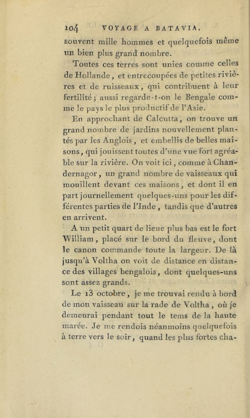 souvent mille hommes et quelquefois même un bien plus grand nombre. Toutes ces terres sont unies comme celles de Hollande , et entrecoupées de petites riviè- res et de ruisseaux, qui contribuent à leur fertilité ; aussi regarde-t-on le Bengale com- me le pays le plus productif de l’Asie. En approchant de Calcutta, on trouve un grand nombre de jardins nouvellement plan- tés par les Angîois , et embellis de belles mai- sons , qui jouissent toutes d’une vue fort agréa- ble sur la rivière. On voit ici, comme à Chan- dernagor , un grand nombre de vaisseaux qui mouillent devant ces maisons, et dont il en part journellement quelques-uns pour les dif- férentes parties de l’Inde , tandis que d’autres en arrivent. A un petit quart de lieue plus bas est le fort William, placé sur le bord du fleuve, dont le canon commande toute la largeur. De là jusqu’à Voltha on voit de distance en distan- ce des villages bengalois, dont quelques-uns sont assez grands. Le i3 octobre , je me trouvai rendu à bord de mon vaisseau sur la rade de Voltha , où je demeurai pendant tout le tems de la haute marée. Je me rendois néanmoins quelquefois à terre vers le soir, quand les plus fortes cha-