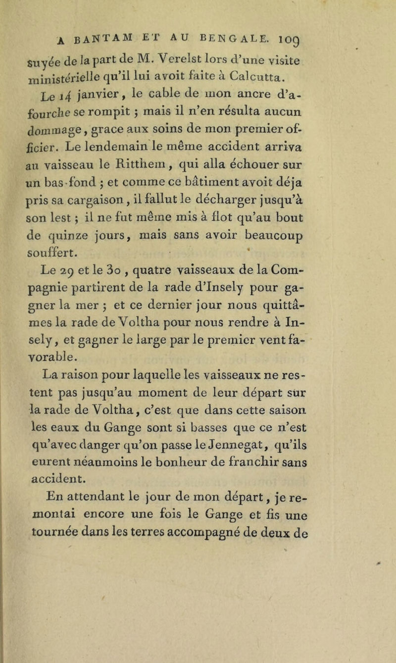 suyée de la part de M. Verelst lors d’une visite ministérielle qu’il lui a voit faite à Calcutta. Le j4 janvier, le cable de mon ancre d’a- fourelie se rompit ; mais il n’en résulta aucun dommage, grâce aux soins de mon premier of- ficier. Le lendemain le même accident arriva au vaisseau le Ritthein, qui alla échouer sur un bas-fond ; et comme ce bâtiment avoit déjà pris sa cargaison , il fallut le décharger jusqu’à son lest ; il ne fut même mis à flot qu’au bout de quinze jours, mais sans avoir beaucoup souffert. Le 29 et le 3o , quatre vaisseaux de la Com- pagnie partirent de la rade d’Insely pour ga- gner la mer ; et ce dernier jour nous quittâ- mes la rade de Voltha pour nous rendre à In- sely, et gagner le large par le premier vent fa- vorable. La raison pour laquelle les vaisseaux ne res- tent pas jusqu’au moment de leur départ sur la rade de Voltha, c’est que dans cette saison les eaux du Gange sont si basses que ce n’est qu’avec danger qu’on passe le Jennegat, qu’ils eurent néanmoins le bonheur de franchir sans accident. En attendant le jour de mon départ, je re- montai encore une fois le Gange et fis une tournée dans les terres accompagné de deux de