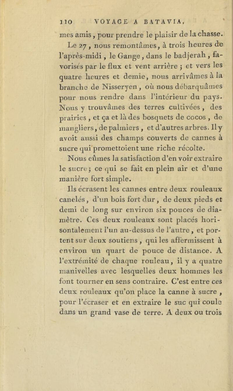 % mes amis , pour prendre le plaisir de la chasse. Le 27 , nous remontâmes, à trois heures de l’après midi, le Gange , dans le badjerah , fa- vorises par le flux et vent arrière $ et vers les quatre heures et demie, nous arrivâmes à la branche de Nisseryen , où nous débarquâmes pour nous rendre dans l’intérieur du pays. Nous y trouvâmes des terres cultivées , des prairies , et ça et là des bosquets de cocos , de mangliers, de palmiers , et d’autres arbres. Il y avoit aussi des champs couverts de cannes à sucre qui promettoient une riche récolte. Nous eûmes la satisfaction d’en voir extraire le sucre ; ce qui se fait en plein air et d’une manière fort simple. Ils écrasent les cannes entre deux rouleaux canelés , d’un bois fort dur, de deux pieds et demi de long sur environ six pouces de dia- mètre. Ces deux rouleaux sont placés hori- sontalement l’un au-dessus de l’autre , et por- tent sur deux soutiens , qui les affermissent à environ un quart de pouce de distance. A l’extrémité de chaque rouleau, il y a quatre manivelles avec lesquelles deux hommes les font tourner en sens contraire. C’est entre ces deux rouleaux qu’on place la canne à sucre , pour l’écraser et en extraire le suc qui coule dans un grand vase de terre. A deux ou trois