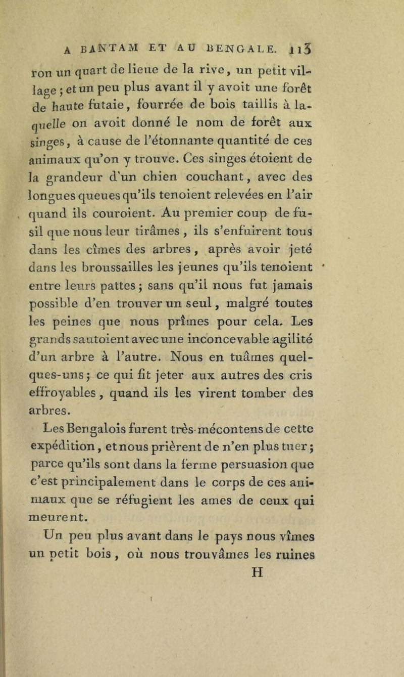 ron un quart de lieue de la rive, un petit vil- lage ; et un peu plus avant il y avoit une forêt de haute futaie, fourrée de bois taillis à la- quelle on avoit donné le nom de forêt aux singes, à cause de l’étonnante quantité de ces animaux qu’on y trouve. Ces singes étoient de la grandeur d’un chien couchant, avec des longues queues qu’ils tenoient relevées en l’air , quand ils couroient. Au premier coup de fu- sil que nous leur tirâmes , ils s’enfuirent tous dans les cimes des arbres , après avoir jeté dans les broussailles les jeunes qu’ils tenoient * entre leurs pattes ; sans qu’il nous fut jamais possible d’en trouver un seul, malgré toutes les peines que nous prîmes pour cela. Les grands sautoient avec une inconcevable agilité d’un arbre à l’autre. Nous en tuâmes quel- ques-uns; ce qui fit jeter aux autres des cris effroyables, quand ils les virent tomber des arbres. LesBengalois furent très mécontensde cette expédition, et nous prièrent de n’en plus tuer ; parce qu’ils sont dans la ferme persuasion que c’est principalement dans le corps de ces ani- maux que se réfugient les âmes de ceux qui meurent. Un peu plus avant dans le pays nous vîmes un petit bois , où nous trouvâmes les ruines H i