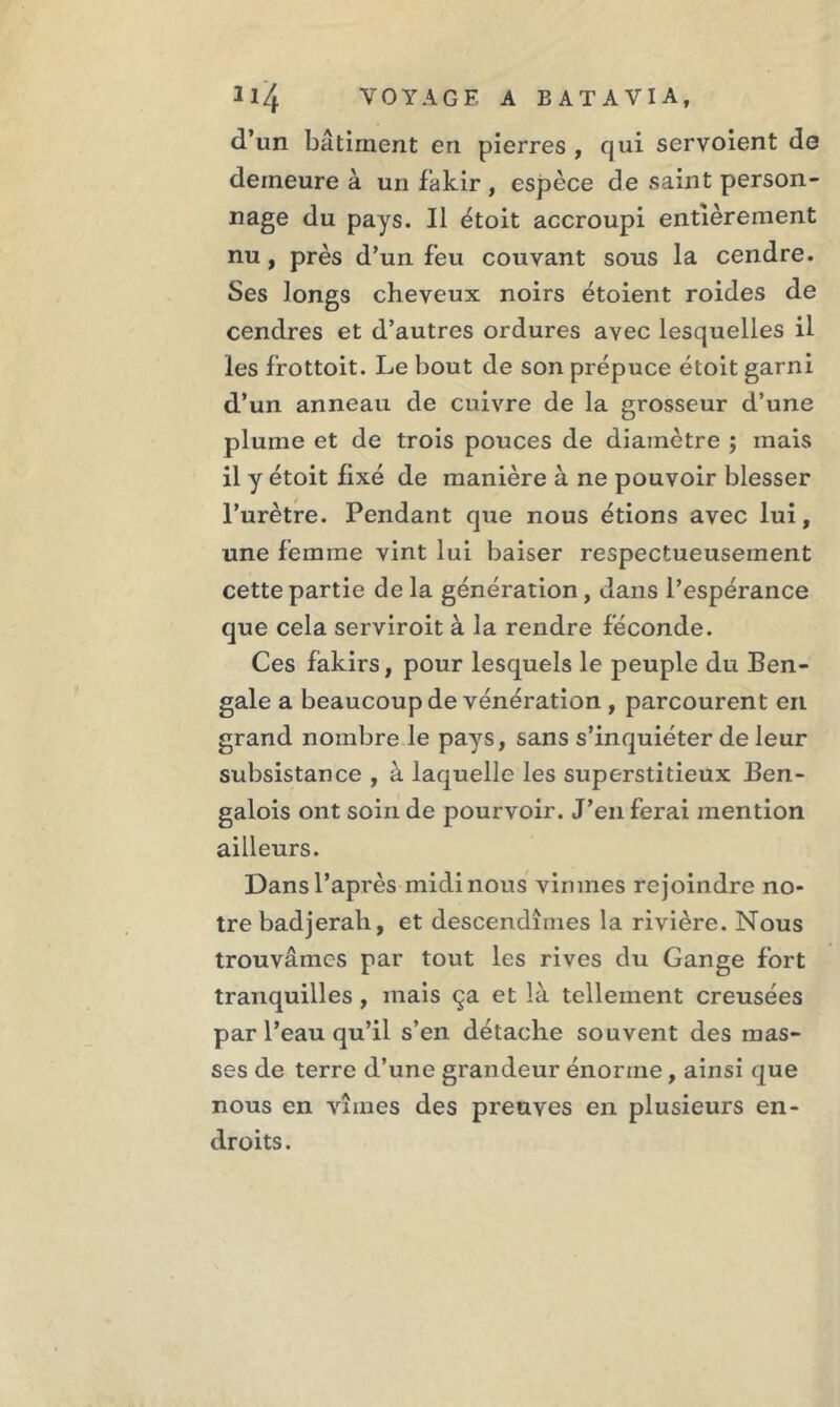 d’un bâtiment en pierres , qui servoient de demeure à un fakir , espèce de saint person- nage du pays. Il étoit accroupi entièrement nu, près d’un feu couvant sous la cendre. Ses longs cheveux noirs étoient roides de cendres et d’autres ordures avec lesquelles il les frottoit. Le bout de son prépuce étoit garni d’un anneau de cuivre de la grosseur d’une plume et de trois pouces de diamètre ; mais il y étoit fixé de manière à ne pouvoir blesser l’urètre. Pendant que nous étions avec lui, une femme vint lui baiser respectueusement cette partie delà génération, dans l’espérance que cela serviroit à la rendre féconde. Ces fakirs, pour lesquels le peuple du Ben- gale a beaucoup de vénération , parcourent en grand nombre le pays, sans s’inquiéter de leur subsistance , à laquelle les superstitieux Ben- galois ont soin de pourvoir. J’en ferai mention ailleurs. Dansl’après midi nous vinmes rejoindre no- tre badjerali, et descendîmes la rivière. Nous trouvâmes par tout les rives du Gange fort tranquilles , mais ça et là tellement creusées par l’eau qu’il s’en détache souvent des mas- ses de terre d’une grandeur énorme, ainsi que nous en vîmes des preuves en plusieurs en- droits.