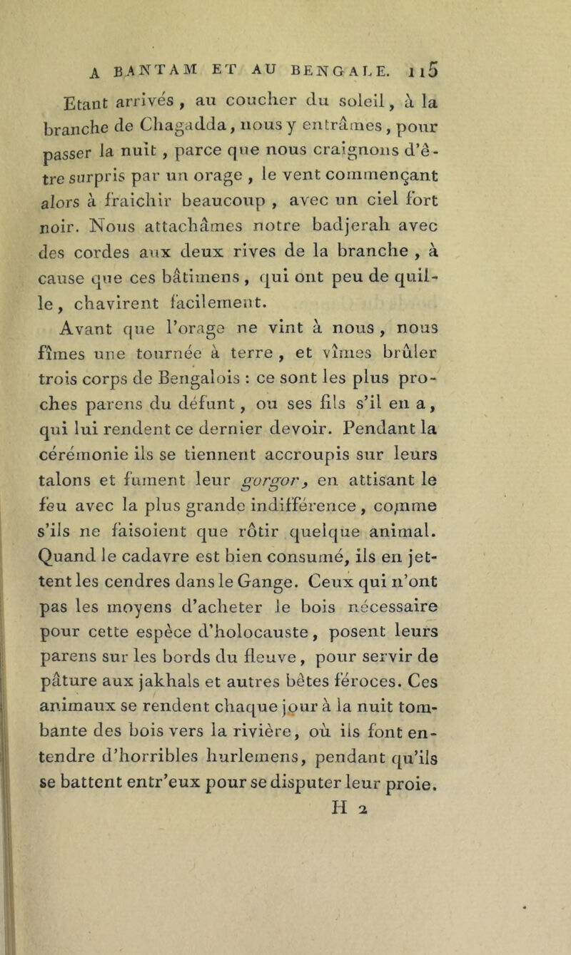 Etant arrives , au coucher du soleil, à la branche de Chagadda, nous y entrâmes, pour passer la nuit , parce que nous craignons d’ê- tre surpris par un orage , le vent commençant alors à fraîchir beaucoup , avec un ciel fort noir. Nous attachâmes notre badjerah avec des cordes aux deux rives de la branche , à cause que ces bâtimens , qui ont peu de quil- le , chavirent facilement. Avant que l’orage ne vint à nous , nous fîmes une tournée à terre , et vîmes brûler trois corps de Bengalois : ce sont les plus pro- ches pareils du défunt, ou ses fils s’il en a, qui lui rendent ce dernier devoir. Pendant la cérémonie ils se tiennent accroupis sur leurs talons et fument leur gorgor, en attisant le feu avec la plus grande indifférence, co/nine s’ils ne fâisoient que rôtir quelque animal. Quand le cadavre est bien consumé, ils en jet- tent les cendres dans le Gange. Ceux qui n’ont pas les moyens d’acheter le bois nécessaire pour cette espèce d’holocauste, posent leurs parens sur les bords du fleuve , pour servir de pâture aux jakhals et autres bêtes féroces. Ces animaux se rendent chaque jour à la nuit tom- bante des bois vers la rivière, où. ils font en- tendre d’horribles hurlemens, pendant qu’ils se battent entr’eux pour se disputer leur proie. H a