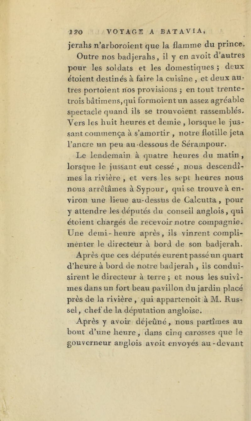 jerahs n’arboroient que la flamme du prince. Outre nos badjerahs, il y en avoit d'autres pour les soldats et les domestiques j deux étoient destinés à fàirp la cuisine , et deux au- tres portoient nos provisions j en tout trente- trois bâtira en s, qui larmoient un assez agréable spectacle quand ils se trouvoient rassemblés. Vers les huit heures et demie , lorsque le jus- sant commença à s’amortir , notre flotille jeta l’ancre un peu au-dessous de Sératnpour. Le lendemain à quatre heures du matin , lorsque le jussant eut cessé , nous descendî- mes la rivière , et vers les sept heures nous nous arrêtâmes àSypour, qui se trouve à en- viron une lieue au-dessus de Calcutta , pour y attendre les députés du conseil anglois, qui étoient chargés de recevoir notre compagnie. Une demi-heure après, ils vinrent compli- menter le directeur à bord de son badjerah. Après que ces députés eurent passé un quart d’heure à bord de notre badjerah , ils condui- sirent le directeur à terre ; et nous les suivî- mes dans un fort beau pavillon du jardin placé près de la rivière , qui appartenoit à M. Rus- sel, chef de la députation angloise. Après y avoir déjeûné, nous partîmes au bout d’une heure, dans cinq carosses que le gouverneur anglois avoit envoyés au-devant