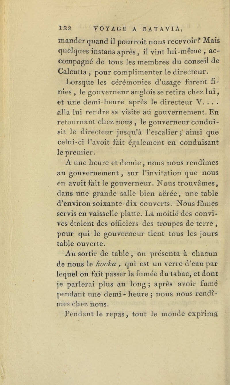 mander quand il pourroit nous recevoir? Mais quelques instans après , il vint lui-même , ac- compagné de tous les membres du conseil de Calcutta , pour complimenter le directeur. Lorsque les cérémonies d’usage furent fi- nies , le gouverneur anglois se retira chez lui, et une demi heure après le directeur Y. . . . alla lui rendre sa visite au gouvernement. En retournant chez nous , le gouverneur condui- sit le directeur jusqu’à l’escalier ainsi que celui-ci l’a voit fait également en conduisant le premier. A une heure et demie , nous nous rendîmes au gouvernement, sur l’invitation que nous en avoit fait le gouverneur. Nous trouvâmes, dans une grande salle bien aérée, une table d’environ soixante-dix couverts. Nous fumes servis en vaisselle platte. La moitié des convi- ves étoient des officiers des troupes de terre , pour qui le gouverneur tient tous les jours table ouverte. Au sortir de table , on présenta à chacun de nous le hocka , qui est un verre d’eau par lequel on fait passer la fumée du tabac, et dont je parlerai plus au long ; après avoir fumé pendant une demi-heure $ nous nous rendî- mes chez nous. Tendant le repas, tout le monde exprima