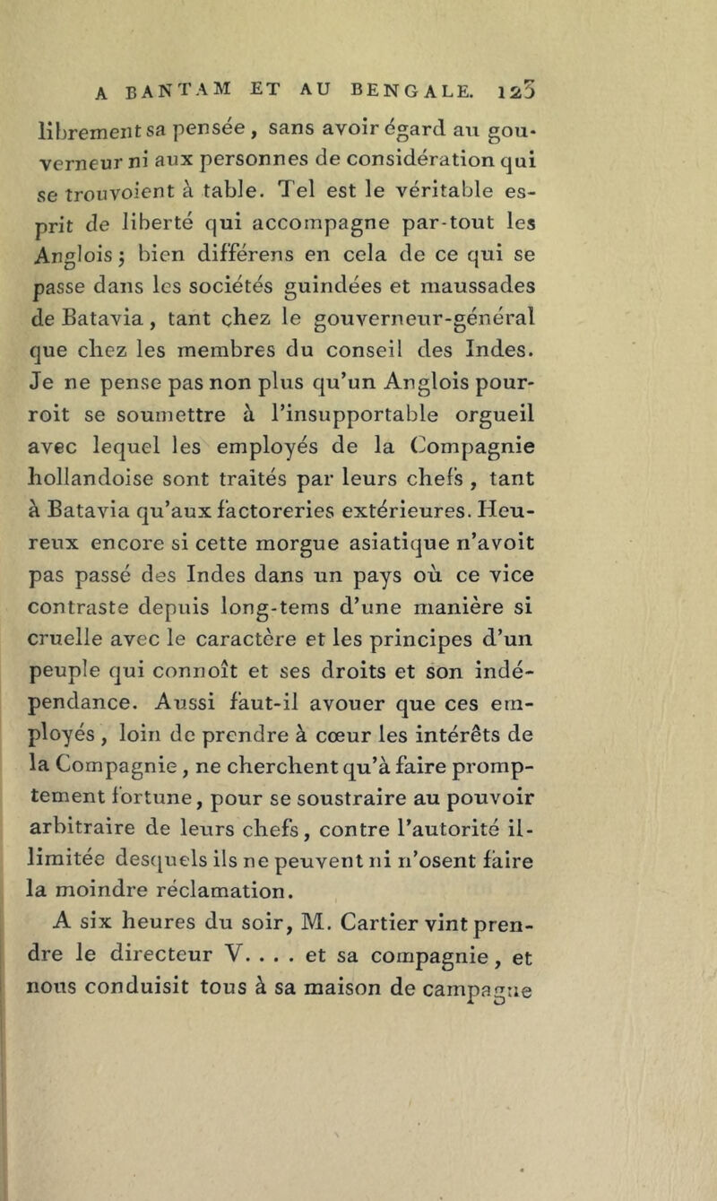 librement sa pensée, sans avoir égard au gou- verneur ni aux personnes de considération qui se trouvoient à table. Tel est le véritable es- prit de liberté qui accompagne par tout les Anglois j bien différens en cela de ce qui se passe dans les sociétés guindées et maussades de Batavia, tant chez le gouverneur-général que chez les membres du conseil des Indes. Je ne pense pas non plus qu’un Anglois pour- roit se soumettre à l’insupportable orgueil avec lequel les employés de la Compagnie hollandoise sont traités par leurs chefs , tant à Batavia qu’aux factoreries extérieures. Heu- reux encore si cette morgue asiatique n’avoit pas passé des Indes dans un pays où ce vice contraste depuis long-tems d’une manière si cruelle avec le caractère et les principes d’un peuple qui connoît et ses droits et son indé- pendance. Aussi faut-il avouer que ces em- ployés , loin de prendre à cœur les intérêts de la Compagnie, ne cherchent qu’à faire promp- tement fortune, pour se soustraire au pouvoir arbitraire de leurs chefs, contre l’autorité il- limitée desquels ils ne peuvent ni n’osent faire la moindre réclamation. A six heures du soir, M. Cartier vint pren- dre le directeur V. ... et sa compagnie, et nous conduisit tous à sa maison de campagne