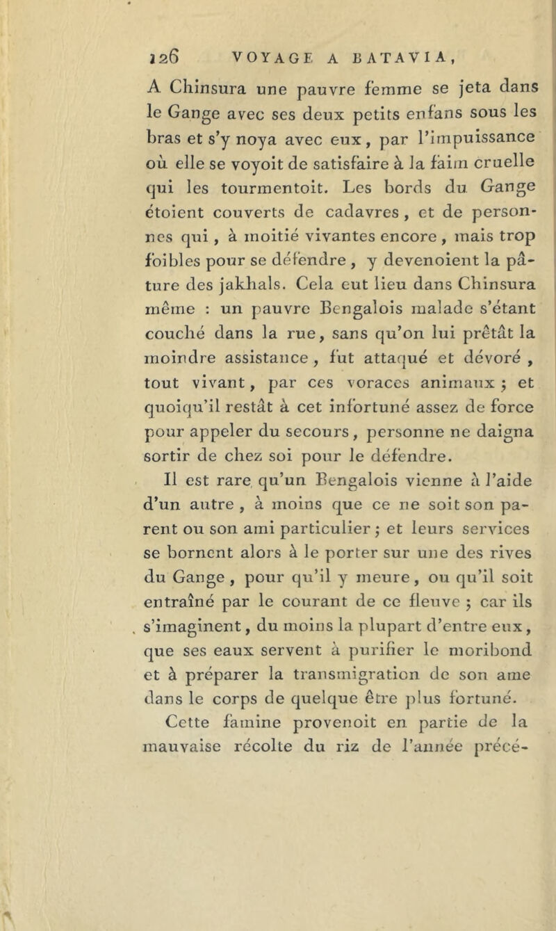 A Chinsura une pauvre femme se jeta dans le Gange avec ses deux petits en fans sous les bras et s’y noya avec eux, par l’impuissance où elle se voyoit de satisfaire à la faiin cruelle qui les tourmentoit. Les bords du Gange étoient couverts de cadavres , et de person- nes qui, à moitié vivantes encore , mais trop foi blés pour se défendre , y devenoient la pâ- ture des jaklials. Cela eut lieu dans Chinsura même : un pauvre Bengalois malade s’étant couché dans la rue, sans qu’on lui prêtât la moindre assistance , fut attaqué et dévoré , tout vivant, par ces voraces animaux $ et quoiqu’il restât à cet infortuné assez de force pour appeler du secours, personne ne daigna sortir de chez soi pour le défendre. Il est rare qu’un Bengalois vienne à J’aide d’un autre, à moins que ce ne soit son pa- rent ou son ami particulier ; et leurs services se bornent alors à le porter sur une des rives du Gange , pour qu’il y meure, ou qu’il soit entraîné par le courant de ce fleuve ; car ils , s’imaginent, du moins la plupart d’entre eux, que ses eaux servent à purifier le moribond et à préparer la transmigration de son ame dans le corps de quelque être plus fortuné. Cette famine provenoit en partie de la mauvaise récolte du riz de l’année précé-