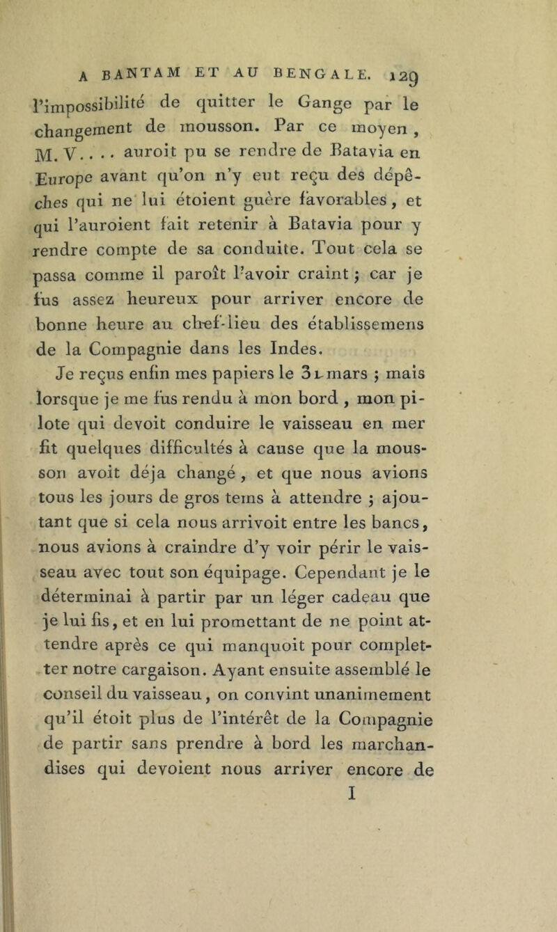 l’impossibilité de quitter le Gange par le changement de mousson. Par ce moyen , jyp V.. . . auroit pu se rendre de Batavia en Europe avant qu’on n’y eut reçu des dépê- ches qui ne lui étoient guère favorables, et qui l’auroient fait retenir à Batavia pour y rendre compte de sa conduite. Tout cela se passa comme il paroît Bavoir craint ; car je fus assez heureux pour arriver encore de bonne heure au chef-lieu des établissemens de la Compagnie dans les Indes. Je reçus enfin mes papiers le 3 v mars ; mais lorsque je me fus rendu à mon bord , mon pi- lote qui devoit conduire le vaisseau en mer fit quelques difficultés à cause que la mous- son avoit déjà changé , et que nous avions tous les jours de gros teins à attendre ; ajou- tant que si cela nous arrivoit entre les bancs, nous avions à craindre d’y voir périr le vais- seau avec tout son équipage. Cependant je le déterminai à partir par un léger cadeau que je lui fis, et en lui promettant de ne point at- tendre après ce qui manquoit pour complet- ter notre cargaison. Ayant ensuite assemblé le conseil du vaisseau, on convint unanimement qu’il étoit plus de l’intérêt de la Compagnie de partir sans prendre à bord les marchan- dises qui dévoient nous arriver encore de I