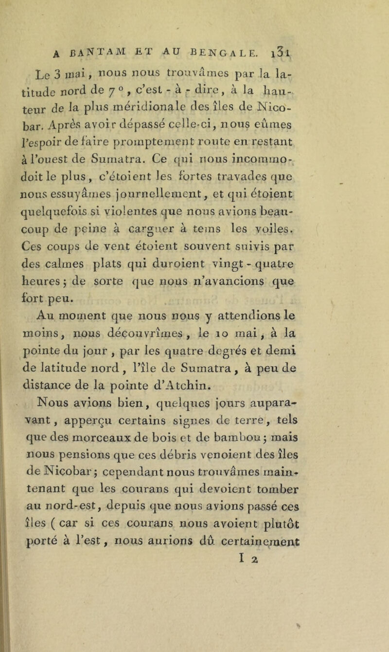 Le 3 mai, nous nous trouvâmes par la la- titude nord de 7 0 , c’est - à - dire, à la hau- teur de la plus méridionale des îles de Nico- bar. Après avoir dépassé celle-ci, nous eûmes l’espoir de faire promptement route en restant à l’ouest de Sumatra. Ce qui nous incommo- doit le plus, c’étoient les fortes travades que nous essuyâmes journellement, et qui étoient quelquefois si violentes que nous avions beau- coup de peine à carguer à teins les voiles. Ces coups de vent étoient souvent suivis par des calmes plats qui duroient vingt - quatre heures ; de sorte que nous n’avancions que fort peu. Au moment que nous nous y attendions le moins, nous découvrîmes, le îo mai, à la pointe du jour , par les quatre degrés et demi de latitude nord , l’île de Sumatra , à peu de distance de la pointe d’Atchin. Nous avions bien, quelques jours aupara- vant, apperçu certains signes de terre, tels que des morceaux de bois et de bambou ; mais nous pensions que ces débris venoient des îles de Niçobar ; cependant nous trouvâmes main- tenant que les courans qui dévoient tomber au nord-est, depuis que nous avions passé ces îles ( car si ces courans nous avoient plutôt porté à l’est, nous aurions dû certainement