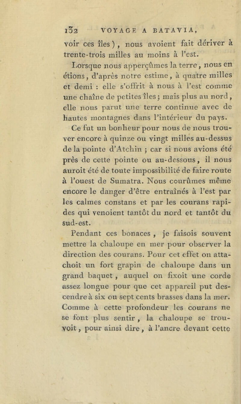 voir ces îles ) , nous avoient fait dériver à trente-trois milles au moins à l’est. Lorsque nous apperçûmes la terre , nous en étions, d’après notre estime, à quatre milles et demi : elle s’offrit à nous à l’est comme une chaîne de petites îles ; mais plus au nord, elle nous parut une terre continue avec de hautes montagnes dans l’intérieur du pays. Ce fut un bonheur pour nous de nous trou- ver encore à quinze ou vingt milles au-dessus delà pointe d’Atchin ; car si nous avions été près de cette pointe ou au-dessous, il nous auroit été de toute impossibilité de faire route à l’ouest de Sumatra. Nous courûmes même encore le danger d’être entraînés à l’est par les calmes constans et par les courans rapi- des qui venoient tantôt du nord et tantôt du sud-est. Pendant ces bonaces , je faisois souvent mettre la chaloupe en mer pour observer la direction des courans. Pour cet effet on atta- choit un fort grapin de chaloupe dans un grand baquet , auquel on fixoit une corde assez longue pour que cet appareil put des- cendre à six ou sept cents brasses dans la mer. Comme à cette profondeur les courans ne se font plus sentir , la chaloupe se trou- yoit, pour ainsi dire, à l’ancre devant cette