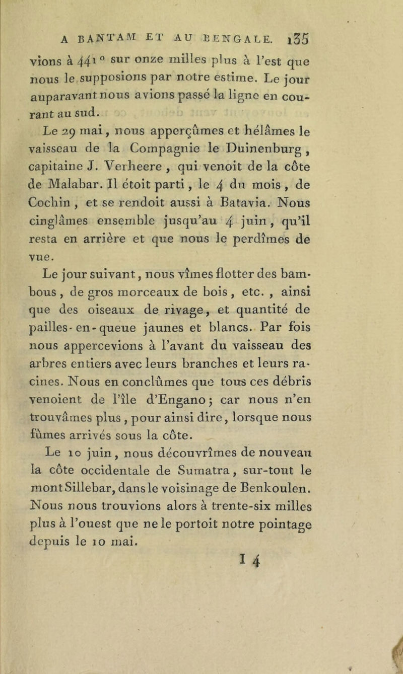 vions à 441 0 sur onze milles plus à l’est que nous le supposions par notre estime. Le jour auparavant nous avions passé la ligne en cou- rant au sud. Le 29 mai, nous apperçûmes et hélâmes le vaisseau de la Compagnie le Duinenburg , capitaine J. Verheere , qui venoit de la côte de Malabar. Il étoit parti, le 4 du mois , de Cochin , et se rendoit aussi à Batavia. Nous cinglâmes ensemble jusqu’au 4 juin > qu’il resta en arrière et que nous le perdîmes de vue. Le jour suivant, nous vîmes flotter des bam- bous , de gros morceaux de bois , etc. , ainsi que des oiseaux de rivage, et quantité de pailles-en-queue jaunes et blancs. Par fois nous appercevions à l’avant du vaisseau des arbres entiers avec leurs branches et leurs ra- cines. Nous en conclûmes que tous ces débris venoient de l’île d’Engano 5 car nous n’en trouvâmes plus , pour ainsi dire, lorsque nous fumes arrivés sous la côte. Le 10 juin, nous découvrîmes de nouveau la côte occidentale de Sumatra, sur-tout le montSillebar, dansle voisinage de Benkoulen. Nous nous trouvions alors à trente-six milles plus à l’ouest que ne le portoit notre pointage depuis le 10 mai. 14