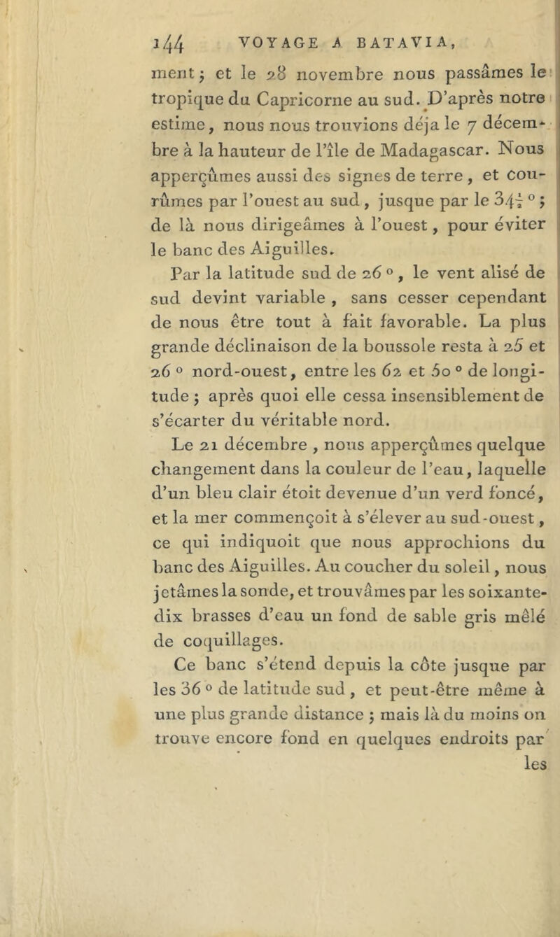 ment j et le 28 novembre nous passâmes le tropique du Capricorne au sud. D’après notre estime, nous nous trouvions déjà le 7 décem- bre à la hauteur de l’île de Madagascar. Nous apperçûmes aussi des signes de terre , et cou- rûmes par l’ouest au sud , jusque par le 0 ; de là nous dirigeâmes à l’ouest, pour éviter le banc des Aiguilles. Par la latitude sud de 26 0 , le vent alise de sud devint variable , sans cesser cependant de nous être tout à fait favorable. La plus grande déclinaison de la boussole resta à 26 et 26 0 nord-ouest, entre les 62 et .5o 0 de longi- tude j après quoi elle cessa insensiblement de s’écarter du véritable nord. Le 21 décembre , nous apperçûmes quelque changement dans la couleur de l’eau, laquelle d’un bleu clair étoit devenue d’un verd foncé, et la mer commençoit à s’élever au sud-ouest, ce qui indiquoit que nous approchions du banc des Aiguilles. Au coucher du soleil, nous jetâmes la sonde, et trouvâmes par les soixante- dix brasses d’eau un fond de sable gris mêlé de coquillages. Ce banc s’étend depuis la côte jusque par les 36 0 de latitude sud , et peut-être même à une plus grande distance ; mais là du moins 011 trouve encore fond en quelques endroits par les