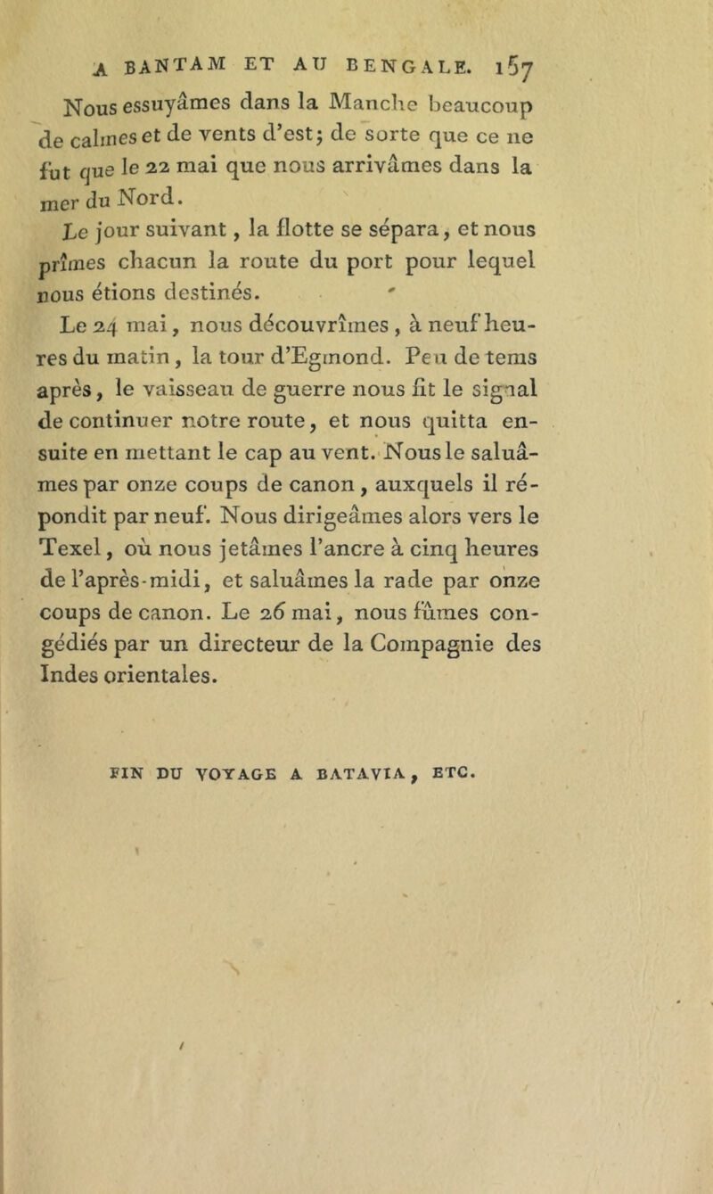 Nous essuyâmes clans la Manche beaucoup de calmes et de vents d’est; de sorte que ce ne fut que le 22 mai que nous arrivâmes dans la mer du Nord. Le jour suivant, la flotte se sépara, et nous prîmes chacun la route du port pour lequel nous étions destinés. Le 24 mai , nous découvrîmes , à neuf heu- res du matin , la tour d’Eginond. Peu de tems après, le vaisseau de guerre nous fit le sigaal de continuer notre route, et nous quitta en- suite en mettant le cap au vent. Nous le saluâ- mes par onze coups de canon, auxquels il ré- pondit par neuf. Nous dirigeâmes alors vers le Texel, où nous jetâmes l’ancre à cinq heures de l’après-midi, et saluâmes la rade par onze coups de canon. Le 26 mai, nous fumes con- gédiés par un directeur de la Compagnie des Indes orientales. FIN DU VOYAGE A BATAVIA, ETC.