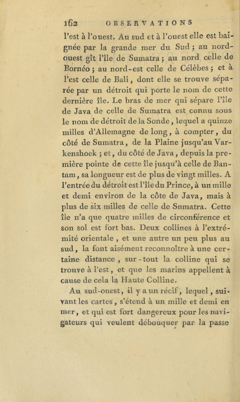 l’est à l’ouest. Au sud et à l’ouest elle est bai- gnée par la grande mer du Sud : au nord- ouest gît Pile de Sumatra ; au nord celle de Bornéo j au nord-est celle de Célèbes $ et à l’est celle de Bali, dont elle se trouve sépa- rée par un détroit qui porte le nom de cette dernière île. Le bras de mer qui sépare l’îie de Java de celle de Sumatra est connu sous le nom de détroit de la Sonde , lequel a quinze milles d’Allemagne de long, à compter, du côté de Sumatra, de la Plaine jusqu’au Var- kenshoek ; et, du côté de Java, depuis la pre- mière pointe de cette île jusqu’à celle de Ban- tam, sa longueur est de plus de vingt milles. A l’entrée du détroit est l’îie du Pr ince, à un mille et demi environ de la côte de Java, mais à plus de six milles de celle de Sumatra. Cette île n’a que quatre milles de circonférence et son sol est fort bas. Deux collines à l’extré- mité orientale , et une autre un peu plus au sud, la font aisément reconnoître à une cer- taine distance , sur - tout la colline qui se trouve à l’est, et que les marins appellent à cause de cela la Haute Colline. Au sud-ouest, il y a un récif , lequel, sui- vant les cartes, s’étend à un mille et demi en mer, et qui est fort dangereux pour les navi- gateurs qui veulent débouquer par la passe