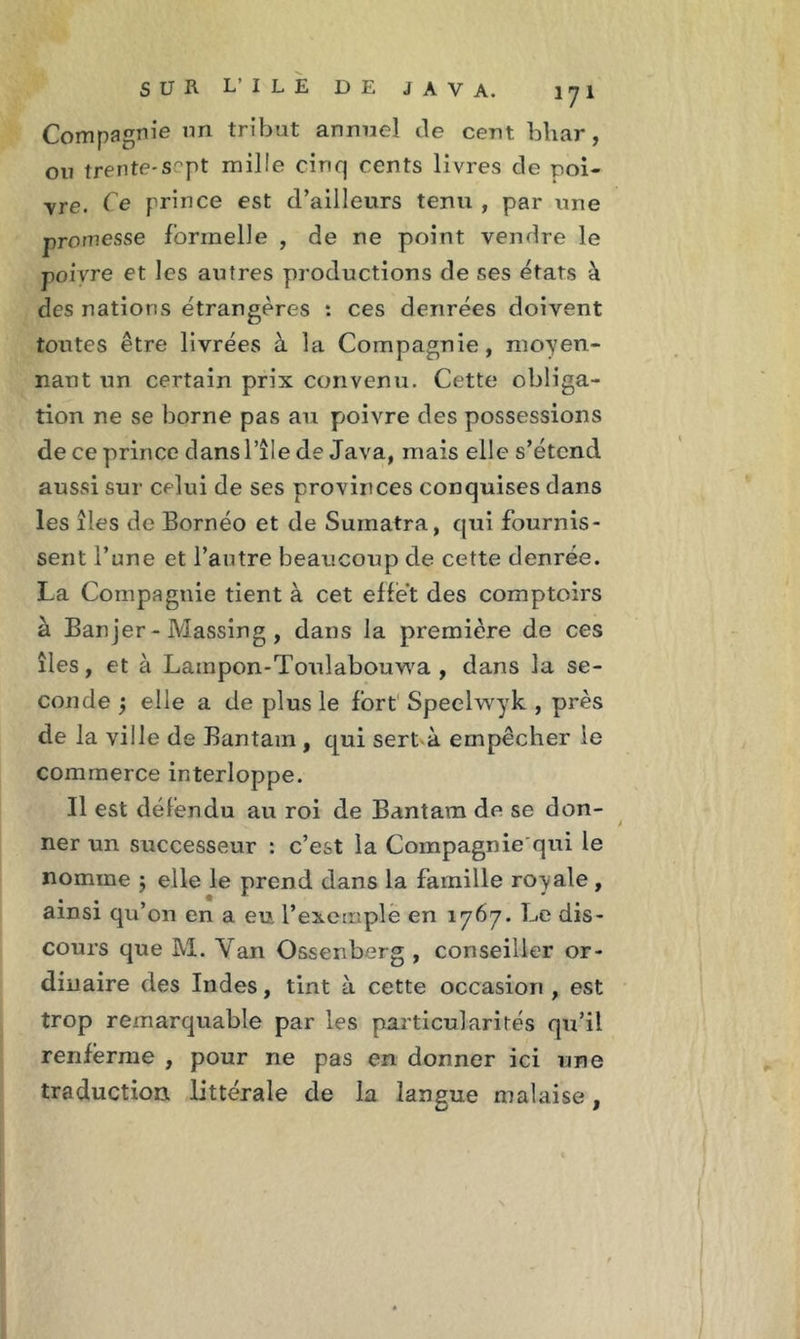 Compagnie un tribut annuel de cent bhar, ou trente-sept mille cinq cents livres de poi- vre. Ce prince est d’ailleurs tenu , par une promesse formelle , de ne point vendre le poivre et les autres productions de ses états à des nations étrangères : ces denrées doivent toutes être livrées à la Compagnie, moyen- nant un certain prix convenu. Cette obliga- tion ne se borne pas au poivre des possessions de ce prince dans l’île de Java, mais elle s’étend aussi sur celui de ses provinces conquises dans les îles de Bornéo et de Sumatra, qui fournis- sent l’une et l’autre beaucoup de cette denrée. La Compagnie tient à cet effet des comptoirs à Banjer - Massing , dans la première de ces îles, et à Lainpon-Toulabouwa , dans la se- conde $ elle a de plus le fort Speelwyk , près de la ville de Bantam , qui sert-à empêcher le commerce interloppe. Il est défendu au roi de Bantam de se don- ner un successeur : c’est la Compagnie qui le nomme j elle le prend dans la famille royale, ainsi qu’on en a eu, l’exemple en 1767. Le dis- cours que M. Yan Ossenberg , conseiller or- dinaire des Indes, tint à cette occasion, est trop remarquable par les particularités qu’il renferme , pour ne pas en donner ici une traduction littérale de la langue malaise,