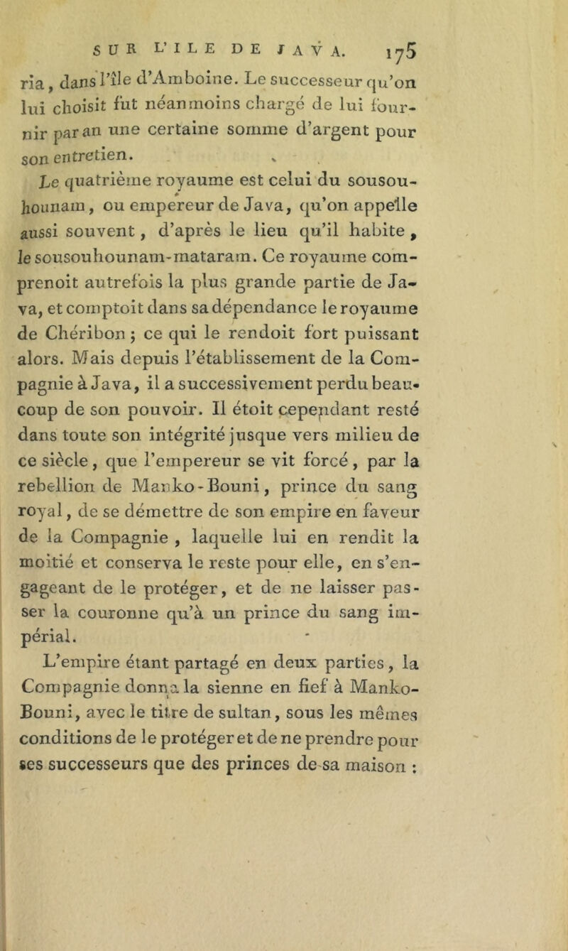 ria, dansl’ile d’Amboine. Le successeur qu’on lui choisît fut néanmoins chargé de lui four- nir par an une certaine somme d’argent pour son entretien. » Le quatrième royaume est celui du sousou- hounam, ou empereur de Java, qu’on appelle aussi souvent, d’après le lieu qu’il habite , le sousouhounam-rnataram. Ce royaume com- prenoit autrefois la plus grande partie de Ja- va, et cornptoit dans sa dépendance le royaume de Chéribon ; ce qui le rendoit fort puissant alors. Mais depuis l’établissement de la Com- pagnie à Java, il a successivement perdu beau- coup de son pouvoir. Il étoit cependant resté dans toute son intégrité jusque vers milieu de ce siècle, que l’empereur se vit forcé, par la rébellion de Manko-Bouni, prince du sang royal, de se démettre de son empire en faveur de la Compagnie , laquelle lui en rendit la moitié et conserva le reste pour elle, en s’en- gageant de le protéger, et de ne laisser pas- ser la couronne qu’à un prince du sang im- périal. L’empire étant partagé en deux parties, la Compagnie donna la sienne en fief à Manko- Bouni, avec le titre de sultan, sous les mêmes conditions de le protéger et de ne prendre pour ses successeurs que des princes de sa maison :