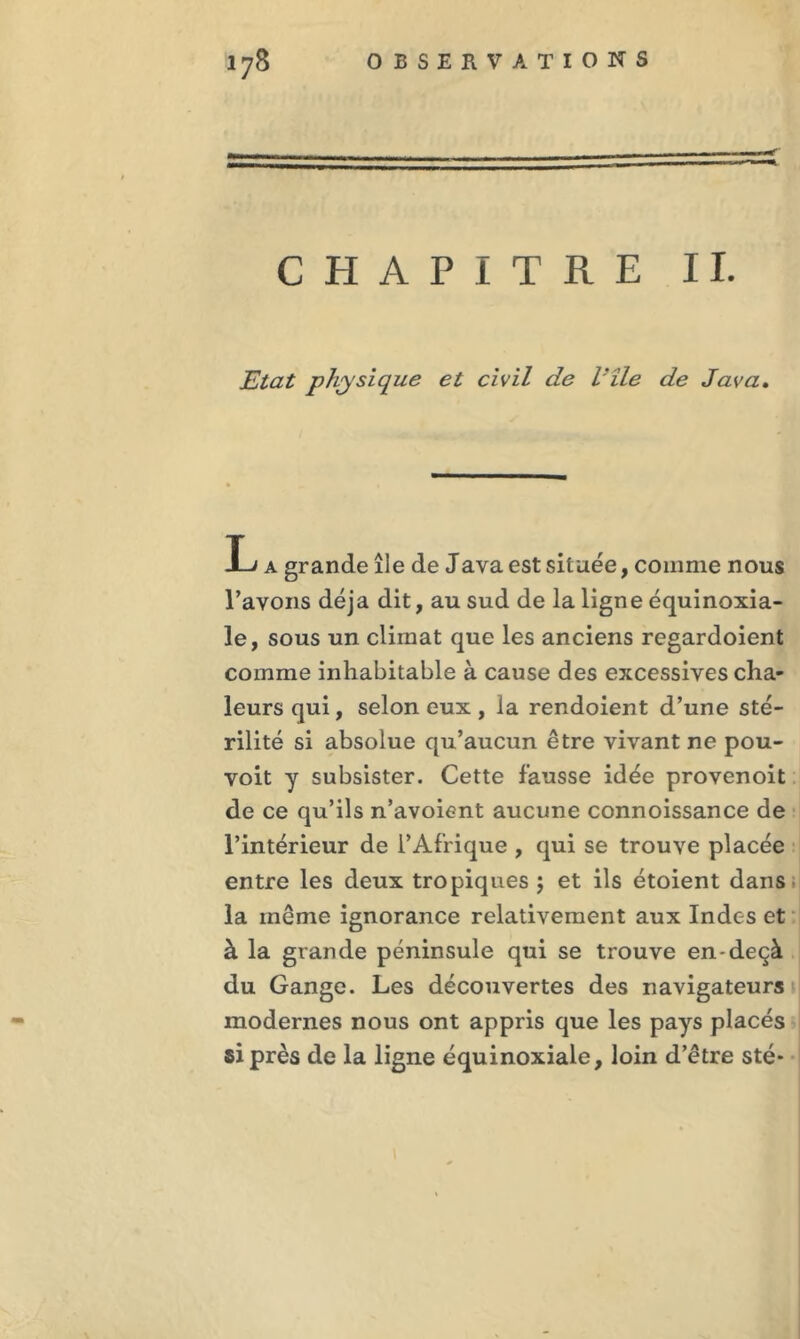 CHAPITRE IL Etat physique et civil de Vile de Java. L a grande île de Java est située, comme nous l’avons déjà dit, au sud de la ligne équinoxia- le, sous un climat que les anciens regardoient comme inhabitable à cause des excessives cha- leurs qui, selon eux , la rendoient d’une sté- rilité si absolue qu’aucun être vivant ne pou- voit y subsister. Cette fausse idée provenoit de ce qu’ils n’avoient aucune connoissance de l’intérieur de l’Afrique , qui se trouve placée entre les deux tropiques $ et ils étoient dans la même ignorance relativement aux Indes et à la grande péninsule qui se trouve en-deçà du Gange. Les découvertes des navigateurs modernes nous ont appris que les pays placés si près de la ligne équinoxiale, loin d’être sté*