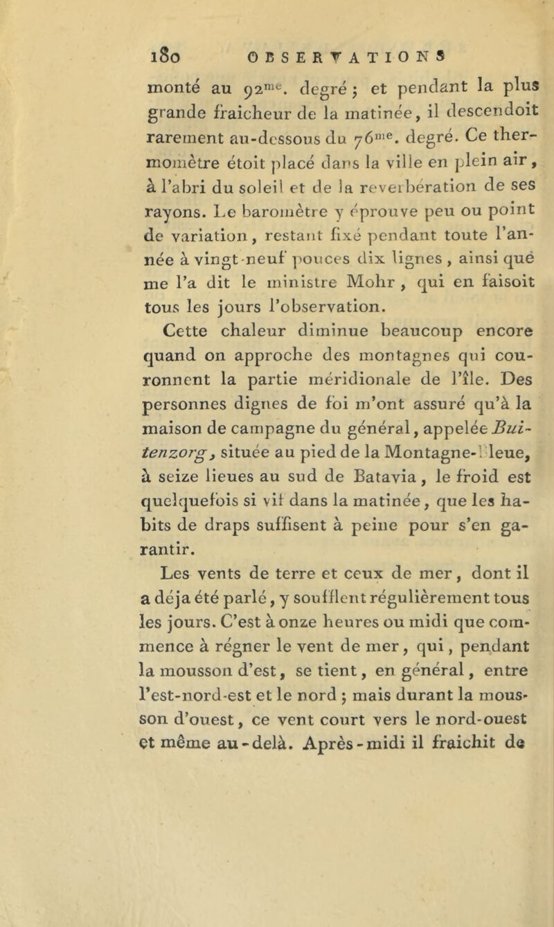 monté au 92™*. degré ; et pendant la plus grande fraîcheur de la matinée, il descendoit rarement au-dessous du y6iue. degré. Ce ther- momètre étoit placé dans la ville en plein air, à l’abri du soleil et de la réverbération de ses rayons. Le baromètre y éprouve peu ou point de variation, restant fixé pendant toute l’an- née à vingt neuf’ pouces dix lignes , ainsi què me l’a dit le ministre Mohr , qui en f'aisoit tous les jours l’observation. Cette chaleur diminue beaucoup encore quand on approche des montagnes qui cou- ronnent la partie méridionale de l’île. Des personnes dignes de foi m’ont assuré qu’à la maison de campagne du général, appelée Bui~ tenzorg, située au pied de la Montagne-; leue, à seize lieues au sud de Batavia, le froid est quelquefois si vif dans la matinée, que les ha- bits de draps suffisent à peine pour s’en ga- rantir. Les vents de terre et ceux de mer, dont il a déjà été parlé, y souf flent régulièrement tous les jours. C’est à onze heures ou midi que com- mence à régner le vent de mer, qui, pendant la mousson d’est, se tient, en général, entre l’est-nord-est et le nord ; mais durant la mous- son d’ouest, ce vent court vers le nord-ouest çt même au-delà. Après-midi il fraîchit d«