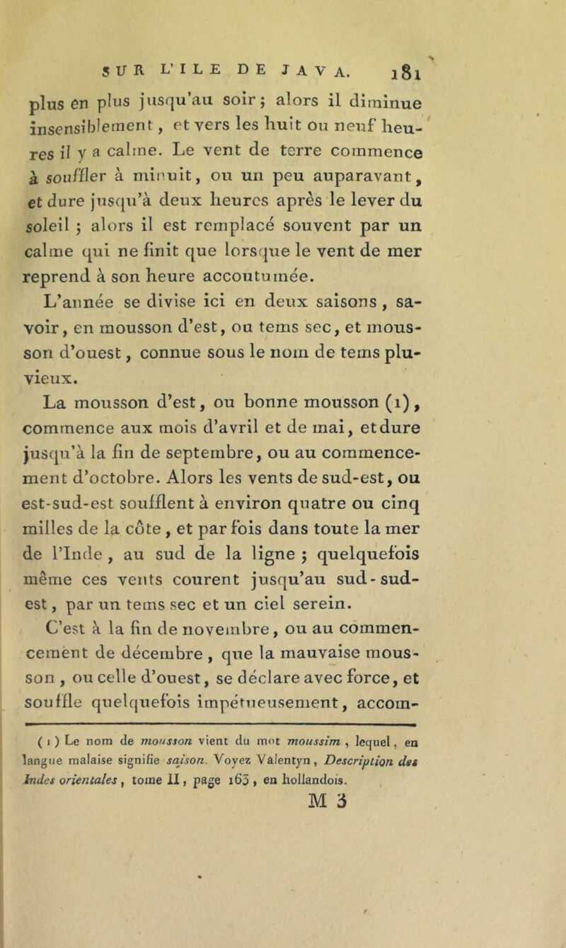 plus en plus jusqu au soir ; alors il diminue insensiblement, et vers les huit ou neuf heu- res il y a calme. Le vent de terre commence à souft 1er à minuit, ou un peu auparavant, et dure jusqu’à deux heures après le lever du soleil 5 alors il est remplacé souvent par un calme qui ne finit que lorsque le vent de mer reprend à son heure accoutumée. L’année se divise ici en deux saisons , sa- voir, en mousson d’est, ou tems sec, et mous- son d’ouest, connue sous le nom de tems plu- vieux. La mousson d’est, ou bonne mousson (1), commence aux mois d’avril et de mai, et dure jusqu’à la fin de septembre, ou au commence- ment d’octobre. Alors les vents de sud-est, ou est-sud-est soufflent à environ quatre ou cinq milles de la côte , et par fois dans toute la mer de l’Inde , au sud de la ligne j quelquefois même ces vents courent jusqu’au sud-sud- est , par un tems sec et un ciel serein. C’est à la fin de novembre, ou au commen- cement de décembre , que la mauvaise mous- son , ou celle d’ouest, se déclare avec force, et souffle quelquefois impétueusement, accoin- ( i ) Le nom de mousson vient du mot moussim , lequel, en langue malaise signifie saison. Voyez Valentyn, Description des Indes orientales , toine II, page i63 » en hollandois.