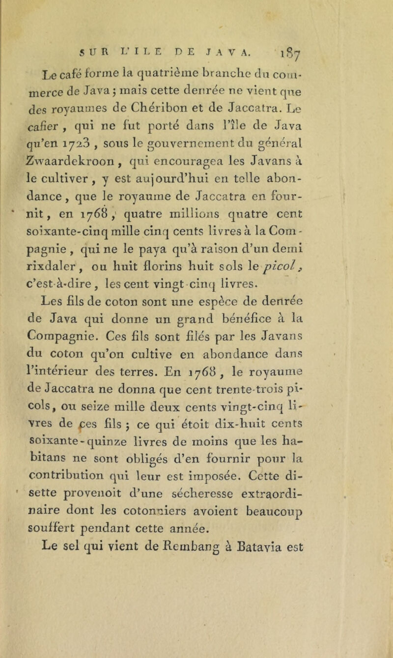 Le café forme ia quatrième branche du com- merce de Java ; mais cette denrée ne vient que des royaumes de Chéribon et de Jaccatra. Le cafïer , qui ne fut porté dans l’île de Java qu’en 1723 , sous le gouvernement du général Zwaardckroon , qui encouragea les Javans à le cultiver , y est aujourd’hui en telle abon- dance , que le royaume de Jaccatra en four- nit, en 1768; quatre millions quatre cent soixante-cinq mille cinq cents livres à la Com - pagnie , qui ne le paya qu’à raison d’un demi rixdaler , ou huit florins huit sols le picol f c’est-à-dire, les cent vingt cinq livres. Les fils de coton sont une espèce de denrée de Java qui donne un grand bénéfice à la Compagnie. Ces fils sont filés par les Javans du coton qu’on cultive en abondance dans l’intérieur des terres. En 1768, le royaume de Jaccatra ne donna que cent trente-trois pi- cols, ou seize mille deux cents vingt-cinq li- vres de pes fils 5 ce qui étoit dix-huit cents soixante-quinze livres de moins que les ha- bitans ne sont obligés d’en fournir pour la contribution qui leur est imposée. Cette di- ' sette provenoit d’une sécheresse extraordi- naire dont les cotonniers avoient beaucoup souffert pendant cette année. Le sel qui vient de Rcmbang à Batavia est