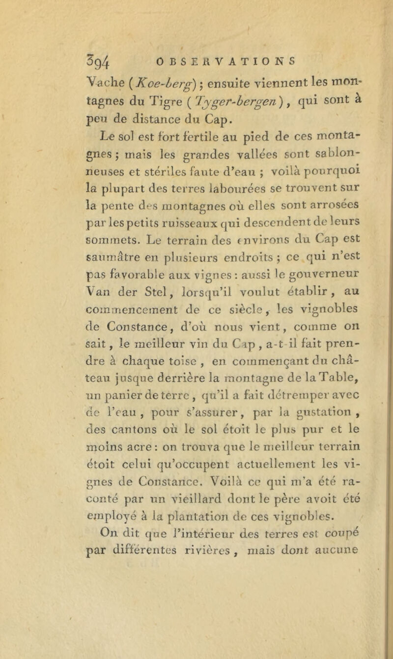 3g4 OBSERVATIONS Vache (Koe-bejg) ; ensuite viennent les mon- tagnes du Tigre ( Tyger-bergen), qui sont a peu de distance du Cap. Le sol est fort fertile au pied de ces monta- gnes ; mais les grandes vallées sont sablon- neuses et stériles faille d’eau ; voilà pourquoi la plupart des terres labourées se trouvent sur la pente des montagnes où elles sont arrosées par les petits ruisseaux qui descendent de leurs sommets. Le terrain des environs du Cap est saumâtre en plusieurs endroits ; ce qui n’est pas favorable aux vignes : aussi le gouverneur Van der Stel, lorsqu’il voulut établir, au commencement de ce siècle, les vignobles de Constance, d’où nous vient, comme on sait, le meilleur vin du C ip , a-t il fait pren- dre à chaque toise , en commençant du châ- teau jusque derrière la montagne de la Table, un panier de terre , qu’il a fait détremper avec de l’eau, pour s’assurer, par la gustation, des cantons où le sol étoit le plus pur et le moins acre : on trouva que le meilleur terrain étoit celui qu’occupent actuellement les vi- gnes de Constance. Voilà ce qui m’a été ra- conté par un vieillard dont le père avoit été employé à la plantation de ces vignobles. On dit que l’intérieur des terres est coupé par differentes rivières , mais dont aucune