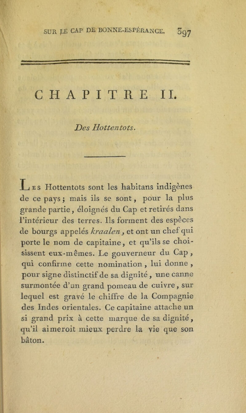 CHAPITRE II. Des Hottentots. Les Hottentots sont les habitans indigènes de ce pays ; mais ils se sont, pour la plus grande partie, éloignés du Cap et retirés dans l’intérieur des terres. Ils forment des espèces de bourgs appelés kraalen } et ont un chef qui porte le nom de capitaine, et qu’ils se choi- sissent eux-mêmes. Le gouverneur du Cap , qui confirme cette nomination , lui dorme , pour signe distinctif de sa dignité , une canne surmontée d’an grand pomeau de cuivre, sur lequel est gravé le chiffre de la Compagnie des Indes orientales. Ce capitaine attache un si grand prix à cette marque de sa dignité, qu’il aimeroit mieux perdre la vie que son bâton.