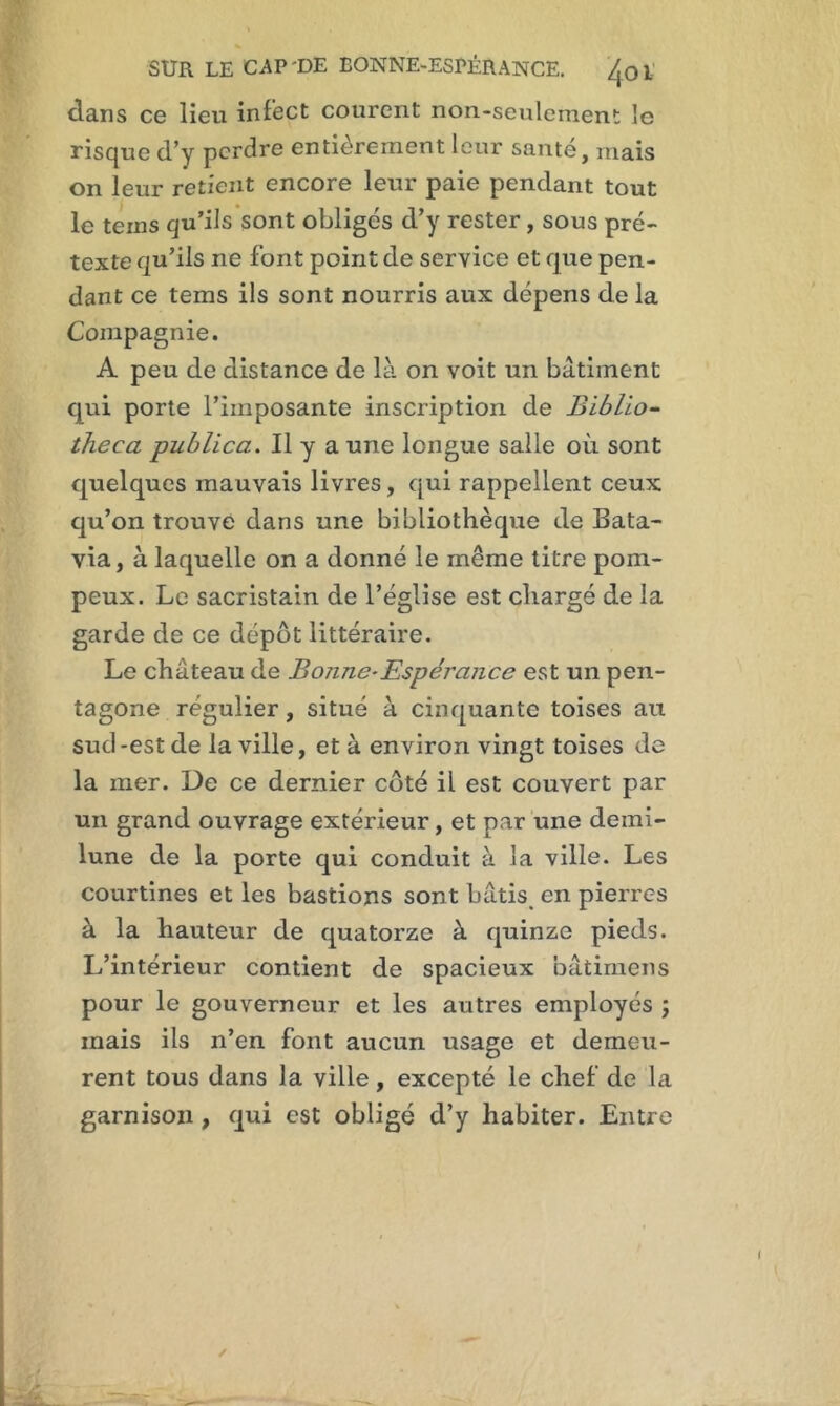 dans ce lieu infect courent non-seulement le risque d’y perdre entièrement leur santé, mais on leur retient encore leur paie pendant tout le teins qu’ils sont obligés d’y rester, sous pré- texte qu’ils ne font point de service et que pen- dant ce tems ils sont nourris aux dépens de la Compagnie. A peu de distance de là on voit un bâtiment qui porte l’imposante inscription de Biblio- theca publica. Il y a une longue salle où sont quelques mauvais livres, qui rappellent ceux qu’on trouve dans une bibliothèque de Bata- via , à laquelle on a donné le même titre pom- peux. Le sacristain de l’église est chargé de la garde de ce dépôt littéraire. Le château de Bonne-Espérance est un pen- tagone régulier, situé à cinquante toises au sud-est de la ville, et à environ vingt toises de la mer. De ce dernier côté il est couvert par un grand ouvrage extérieur, et par une demi- lune de la porte qui conduit à la ville. Les courtines et les bastions sont bâtis en pierres à la hauteur de quatorze à quinze pieds. L’intérieur contient de spacieux bâtimens pour le gouverneur et les autres employés ; mais ils n’en font aucun usage et demeu- rent tous dans la ville, excepté le chef de la garnison , qui est obligé d’y habiter. Entre