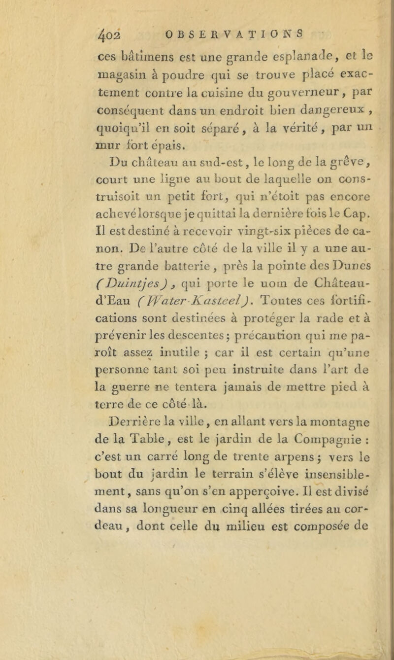 ces bâtiinens est une grande esplanade, et le magasin à poudre qui se trouve placé exac- tement contre la cuisine du gouverneur , par conséquent dans un endroit bien dangereux , quoiqu’il en soit séparé, à la vérité, par un mur fort épais. Du château au sud-est, le long de la grève, court une ligne au bout de laquelle on oons- truisoit un petit fort, qui n’étoit pas encore achevélorsque je quittai la dernière fois le Cap. Il est destiné à recevoir vingt-six pièces de ca- non. De l’autre côté de la ville il y a une au- tre grande batterie, près la pointe des Dunes (Duintjes) , qui porte le uom de Château- d'Eau (Water Kasteel). Toutes ces fortifi- cations sont destinées à protéger la rade et à prévenir les descentes ; précaution qui me pa- roît assez inutile ; car il est certain qu’une personne tant soi peu instruite dans l’art de la guerre ne tentera jamais de mettre pied à terre de ce côté là. Derrière la ville, en allant vers la montagne de la Table, est le jardin de la Compagnie : c’est un carré long de trente arpens $ vers le bout du jardin le terrain s’élève insensible- ment, sans qu’on s’en apperçoive. Il est divisé dans sa longueur en cinq allées tirées au cor- deau , dont celle du milieu est composée de /