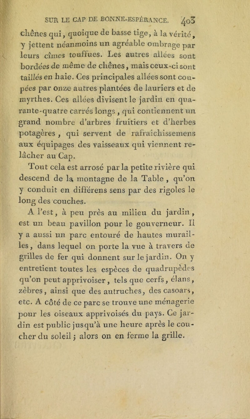 chênes qui, quoique de basse tige, à la vérité, y jettent néanmoins un agréable ombrnge par leurs cimes touffues. Les autres allées sont bordées de même de chênes, mais ceux-ci sont taillés en haie. Ces principales allées sont cou- pées par onze autres plantées de lauriers et de myrthes. Ces allées divisent le jardin en qua- rante-quatre carrés longs , qui contiennent un grand nombre d’arbres fruitiers et d’herbes potagères , qui servent de rafraichissemens aux équipages des vaisseaux qui viennent re- lâcher au Cap. Tout cela est arrosé par la petite rivière qui descend de la montagne de la Table , qu’on y conduit en diffërens sens par des rigoles le long des couches. A l’est, à peu près au milieu du jardin , est un beau pavillon pour le gouverneur. Il y a aussi un parc entouré de hautes murail- les, dans lequel on porte la vue à travers de grilles de fer qui donnent sur le jardin. On y entretient toutes les espèces de quadrupèdes qu’on peut apprivoiser, tels que cerfs, élans, zèbres, ainsi que des autruches, descasoars, etc. A côté de ce parc se trouve une ménagerie pour les oiseaux apprivoisés du pays. Ce jar- din est public jusqu’à une heure après le cou- cher du soleil j alors on en ferme la grille.