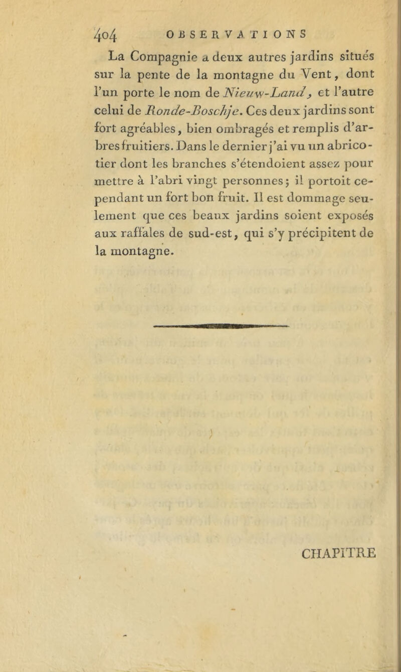 La Compagnie a deux autres jardins situés sur la pente de la montagne du Vent, dont l’un porte le nom de Niei/w-Lanu > et l’autre celui de Ronde-Boschjc. Ces deux jardins sont fort agréables, bien ombragés et remplis d’ar- bres fruitiers. Dans le dernier j’ai vu un abrico- tier dont les branches s’étendoient assez pour mettre à l’abri vingt personnes; il portoit ce- pendant un fort bon fruit. Il est dommage seu- lement que ces beaux jardins soient exposés aux raffales de sud-est, qui s’y précipitent de la montagne. CHAPITRE