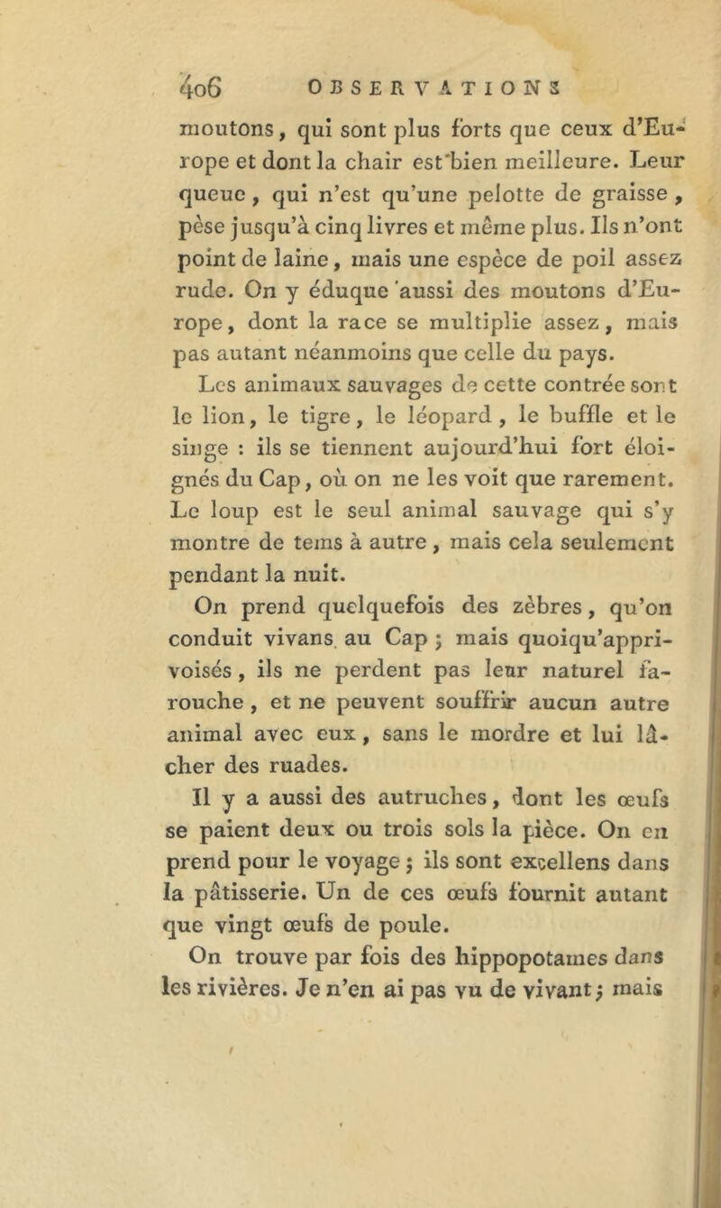 moutons, qui sont plus forts que ceux d’Eu- rope et dont la chair est'bien meilleure. Leur queue , qui n’est qu’une pelotte de graisse , pèse jusqu’à cinq livres et même plus. Ils n’ont point de laine, mais une espèce de poil assez rude. On y éduque aussi des moutons d’Eu- rope, dont la race se multiplie assez, mais pas autant néanmoins que celle du pays. Les animaux sauvages de cette contrée sont le lion, le tigre, le léopard, le buffle et le singe : ils se tiennent aujourd’hui fort éloi- gnés du Cap, où on ne les voit que rarement. Le loup est le seul animal sauvage qui s’y montre de teins à autre , mais cela seulement pendant la nuit. On prend quelquefois des zèbres, qu’on conduit vivans au Cap ; mais quoiqu’appri- voisés , ils ne perdent pas leur naturel fa- rouche , et ne peuvent souffrir aucun autre animal avec eux, sans le mordre et lui lâ- cher des ruades. Il y a aussi des autruches, dont les œufs se paient deux ou trois sols la pièce. On en prend pour le voyage ; ils sont excellens dans la pâtisserie. Un de ces œufs fournit autant que vingt œufs de poule. On trouve par fois des hippopotames dans les rivières. Je n’en ai pas vu de vivant j mais