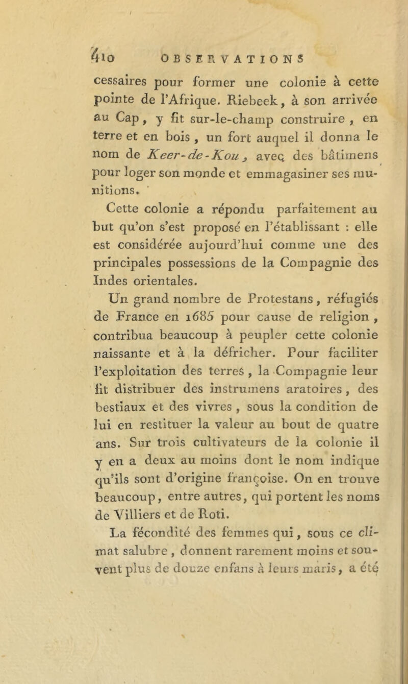 cessaires pour former une colonie à cette pointe de l’Afrique. Riebeek, à son arrivée au Cap, y fît sur-le-champ construire , en terre et en bois , un fort auquel il donna le nom de Keei'-de-Kouj avec; des bâtimens pour loger son monde et emmagasiner ses mu- nitions. Cette colonie a répondu parfaitement au but qu’on s’est proposé en l’établissant : elle est considérée aujourd’hui comme une des principales possessions de la Compagnie des Indes orientales. Un grand nombre de Protestaris, réfugiés de France en i685 pour cause de religion , contribua beaucoup à peupler cette colonie naissante et à la défricher. Pour faciliter l’exploitation des terres , la Compagnie leur fit distribuer des instrumens aratoires , des bestiaux et des vivres , sous la condition de lui en restituer la valeur au bout de quatre ans. Sur trois cultivateurs de la colonie il y en a deux au moins dont le nom indique qu’ils sont d’origine françoise. On en trouve beaucoup, entre autres, qui portent les noms de Villiers et de Rôti. La fécondité des femmes qui, sous ce cli- mat salubre , donnent rarement moins et sou- vent plus de douze enfans à leurs maris, a été