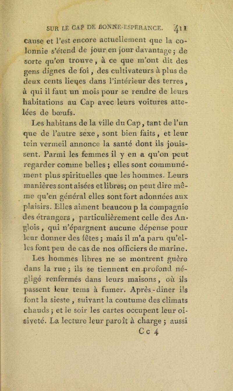 cause et l’est encore actuellement que la co- lonnie s’étend de jour en jour davantage ; de sorte qu’on trouve , à ce que m’ont dit des gens dignes de foi, des cultivateurs à plus de deux cents lieqes dans l’intérieur des terres, à qui il faut un mois pour se rendre de leurs habitations au Cap avec leurs voitures atte- lées de bœufs. Les habitans de la ville du Cap, tant de l’un que de l’autre sexe , sont bien faits, et leur tein vermeil annonce la santé dont ils jouis- sent. Parmi les femmes il y en a qu’on peut regarder comme belles ; elles sont communé- ment plus spirituelles que les hommes. Leurs manières sont aisées et libres; on peut dire me- me qu’en général elles sont fort adonnées aux plaisirs. Elles aiment beaucoup la compagnie des étrangers , particulièrement celle des An- glois , qui n’épargnent aucune dépense pour leur donner des fêtes ; mais il m’a paru qu’el- les font peu de cas de nos officiers de marine. Les hommes libres ne se montrent guère dans la rue; ils se tiennent en.profond né- gligé renfermés dans leurs maisons, où ils passent leur tems à fumer. Après-diner ils font la sieste , suivant la coutume des climats chauds ; et le soir les cartes occupent leur oi- siveté. La lecture leur paroît à charge ; aussi C c 4