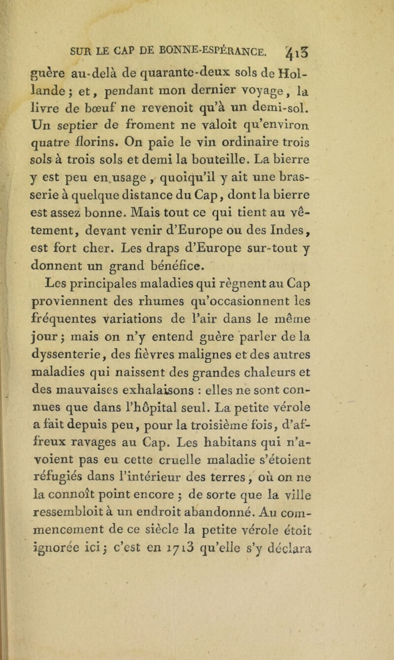 guère au-delà de quarante-deux sols de Hol- lande ; et, pendant mon dernier voyage, la livre de bœuf’ ne revenoit qu’à un demi-sol. Un septier de froment ne valoit qu’environ quatre florins. On paie le vin ordinaire trois sols à trois sols et demi la bouteille. La bierre y est peu en.usage ,' quoiqu’il y ait une bras- serie à quelque distance du Cap, dont la bierre est assez bonne. Mais tout ce qui tient au vê- tement, devant venir d’Europe ou des Indes, est fort cher. Les draps d’Europe sur-tout y donnent un grand bénéfice. Les principales maladies qui régnent au Cap proviennent des rhumes qu’occasionnent les fréquentes variations de l’air dans le même jour î mais on n’y entend guère parler de la dyssenterie, des fièvres malignes et des autres maladies qui naissent des grandes chaleurs et des mauvaises exhalaisons : elles ne sont con- nues que dans l’hôpital seul. La petite vérole a fait depuis peu, pour la troisième fois, d’af- freux ravages au Cap. Les habitans qui n’a- voient pas eu cette cruelle maladie s’étoient réfugiés dans l’intérieur des terres, où on ne la connoît point encore ; de sorte que la ville ressembloit à un endroit abandonné. Au com- mencement de ce siècle la petite vérole étoit ignorée ici ) c’est en 1713 qu’elle s’y déclara