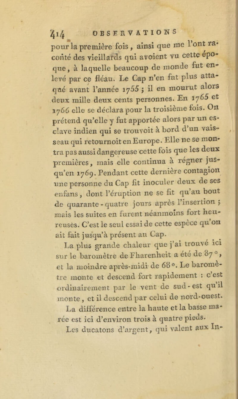 pour la première fois , ainsi que me 1 ont ra* conté des vieillards qui avoient vu cette épo- que, à laquelle beaucoup de monde fut en- levé par ce fléau. Le Cap n’en fut plus atta- qué avant l’année 1 y55 ; il en mourut alors deux mille deux cents personnes. En 1765 et 1766 elle se déclara pour la troisième fois. On prétend qu’elle y fut apportée alors par un es- clave indien qui se trouYoit à bord d un vais- seau qui retournoit en Europe. Elle ne se mon- tra pas aussi dangereuse cette fois que les deux premières, mais elle continua a régner jus- qu’en 1769. Pendant cette dernière contagion une personne du Cap fit inoculer deux de ses enfans, dont l’éruption ne se lit qu au bout de quarante - quatre jours après l’insertion J mais les suites en furent néanmoins fort heu- reuses. C’est le seul essai de cette espece qu on ait fait jusqu’à présent au Cap. La plus grande chaleur que j’ai trouvé ici sur le baromètre de Fharenheit a été de 07 0, et la moindre après-midi de 6b °. Le baromè- tre monte et descend fort rapidement : c’est ordinairement par le vent de sud-est qu il monte , et il descend par celui de nord-ouest. La différence entre la haute et la basse ma- rée est ici d’environ trois à quatre pieas. Les ducatons d’argent, qui valent aux In- \