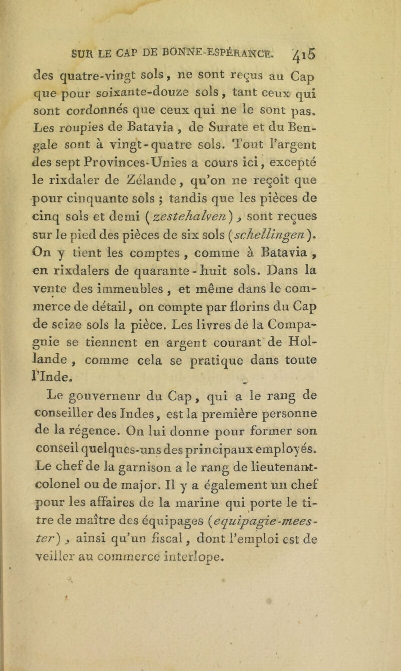 des quatre-vingt sols, ne sont reçus au Cap que pour soixante-douze sols, tant ceux qui sont cordonnés que ceux qui ne le sont pas. Les roupies de Batavia , de Surate et du Ben- gale sont à vingt-quatre sols. Tout l’argent des sept Provinces-Unies a cours ici, excepté le rixdaler de Zélande, qu’on ne reçoit que pour cinquante sols ; tandis que les pièces de cinq sols et demi ( jzestehalven') , sont reçues sur le pied des pièces de six sols (schellingen ). On y tient les comptes , comme à Batavia , en rixdalers de quarante - huit sols. Dans la vente des immeubles , et même dans le com- merce de détail, on compte par florins du Cap de seize sols la pièce. Les livres de la Compa- gnie se tiennent en argent courant de Hol- lande , comme cela se pratique dans toute l’Inde. Le gouverneur du Cap , qui a le rang de conseiller des Indes, est la première personne de la régence. On lui donne pour former son conseil quelques-uns des principaux employés. Le chef de la garnison a le rang de lieutenant- colonel ou de major. Il y a également un chef pour les affaires de la marine qui porte le ti- tre de maître des équipages (equipagie-mees- ter) ainsi qu’un fiscal, dont l’emploi est de veiller au commerce interlope.